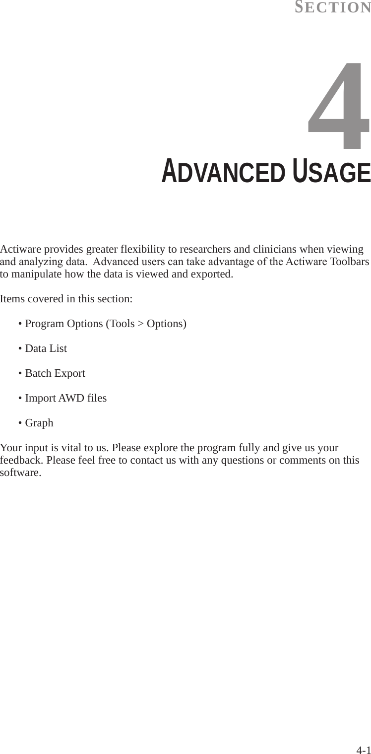 4-1SECTION4ADVANCED USAGE  Actiware provides greater flexibility to researchers and clinicians when viewing andanalyzingdata.AdvanceduserscantakeadvantageoftheActiwareToolbars   to manipulate how the data is viewed and exported.Items covered in this section:  &bull; Program Options (Tools > Options)  &bull; Data List  &bull; Batch Export  &bull; Import AWD files  &bull; GraphYour input is vital to us. Please explore the program fully and give us your feedback. Please feel free to contact us with any questions or comments on this software.