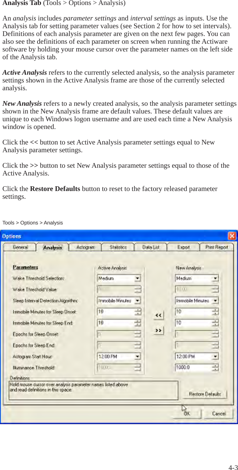 4-3Analysis Tab (Tools > Options > Analysis)An analysis includes parameter settings and interval settings as inputs. Use the Analysis tab for setting parameter values (see Section 2 for how to set intervals). Definitions of each analysis parameter are given on the next few pages. You can also see the definitions of each parameter on screen when running the Actiware software by holding your mouse cursor over the parameter names on the left side of the Analysis tab.Active Analysis refers to the currently selected analysis, so the analysis parameter settings shown in the Active Analysis frame are those of the currently selected analysis.New Analysis refers to a newly created analysis, so the analysis parameter settings shown in the New Analysis frame are default values. These default values are unique to each Windows logon username and are used each time a New Analysis window is opened.Click the << button to set Active Analysis parameter settings equal to New Analysis parameter settings.Click the >> button to set New Analysis parameter settings equal to those of the Active Analysis.Click the Restore Defaults button to reset to the factory released parameter settings.Tools > Options > Analysis