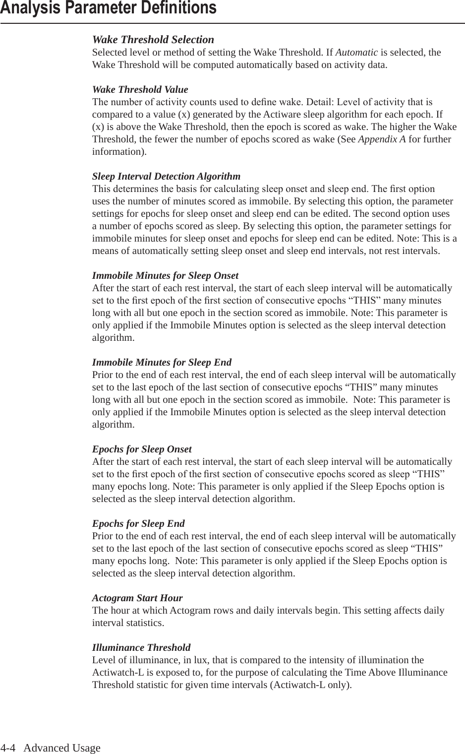4-4   Advanced UsageWake Threshold SelectionSelected level or method of setting the Wake Threshold. If Automatic is selected, the Wake Threshold will be computed automatically based on activity data.Wake Threshold ValueThenumberofactivitycountsusedtodenewake.Detail:Levelofactivitythatiscompared to a value (x) generated by the Actiware sleep algorithm for each epoch. If (x) is above the Wake Threshold, then the epoch is scored as wake. The higher the Wake Threshold, the fewer the number of epochs scored as wake (See Appendix A for further information).Sleep Interval Detection AlgorithmThisdeterminesthebasisforcalculatingsleeponsetandsleepend.Therstoptionuses the number of minutes scored as immobile. By selecting this option, the parameter settings for epochs for sleep onset and sleep end can be edited. The second option uses a number of epochs scored as sleep. By selecting this option, the parameter settings for immobile minutes for sleep onset and epochs for sleep end can be edited. Note: This is a means of automatically setting sleep onset and sleep end intervals, not rest intervals.Immobile Minutes for Sleep OnsetAfter the start of each rest interval, the start of each sleep interval will be automatically settotherstepochoftherstsectionofconsecutiveepochs&ldquo;THIS&rdquo;manyminuteslong with all but one epoch in the section scored as immobile. Note: This parameter is only applied if the Immobile Minutes option is selected as the sleep interval detection algorithm.Immobile Minutes for Sleep EndPrior to the end of each rest interval, the end of each sleep interval will be automatically set to the last epoch of the last section of consecutive epochs &ldquo;THIS&rdquo; many minutes long with all but one epoch in the section scored as immobile.  Note: This parameter is only applied if the Immobile Minutes option is selected as the sleep interval detection algorithm.Epochs for Sleep OnsetAfter the start of each rest interval, the start of each sleep interval will be automatically settotherstepochoftherstsectionofconsecutiveepochsscoredassleep&ldquo;THIS&rdquo;many epochs long. Note: This parameter is only applied if the Sleep Epochs option is selected as the sleep interval detection algorithm.Epochs for Sleep EndPrior to the end of each rest interval, the end of each sleep interval will be automatically set to the last epoch of the last section of consecutive epochs scored as sleep &ldquo;THIS&rdquo; many epochs long.  Note: This parameter is only applied if the Sleep Epochs option is selected as the sleep interval detection algorithm.Actogram Start HourThe hour at which Actogram rows and daily intervals begin. This setting affects daily interval statistics.Illuminance ThresholdLevel of illuminance, in lux, that is compared to the intensity of illumination the Actiwatch-L is exposed to, for the purpose of calculating the Time Above Illuminance Threshold statistic for given time intervals (Actiwatch-L only).Analysis Parameter Denitions