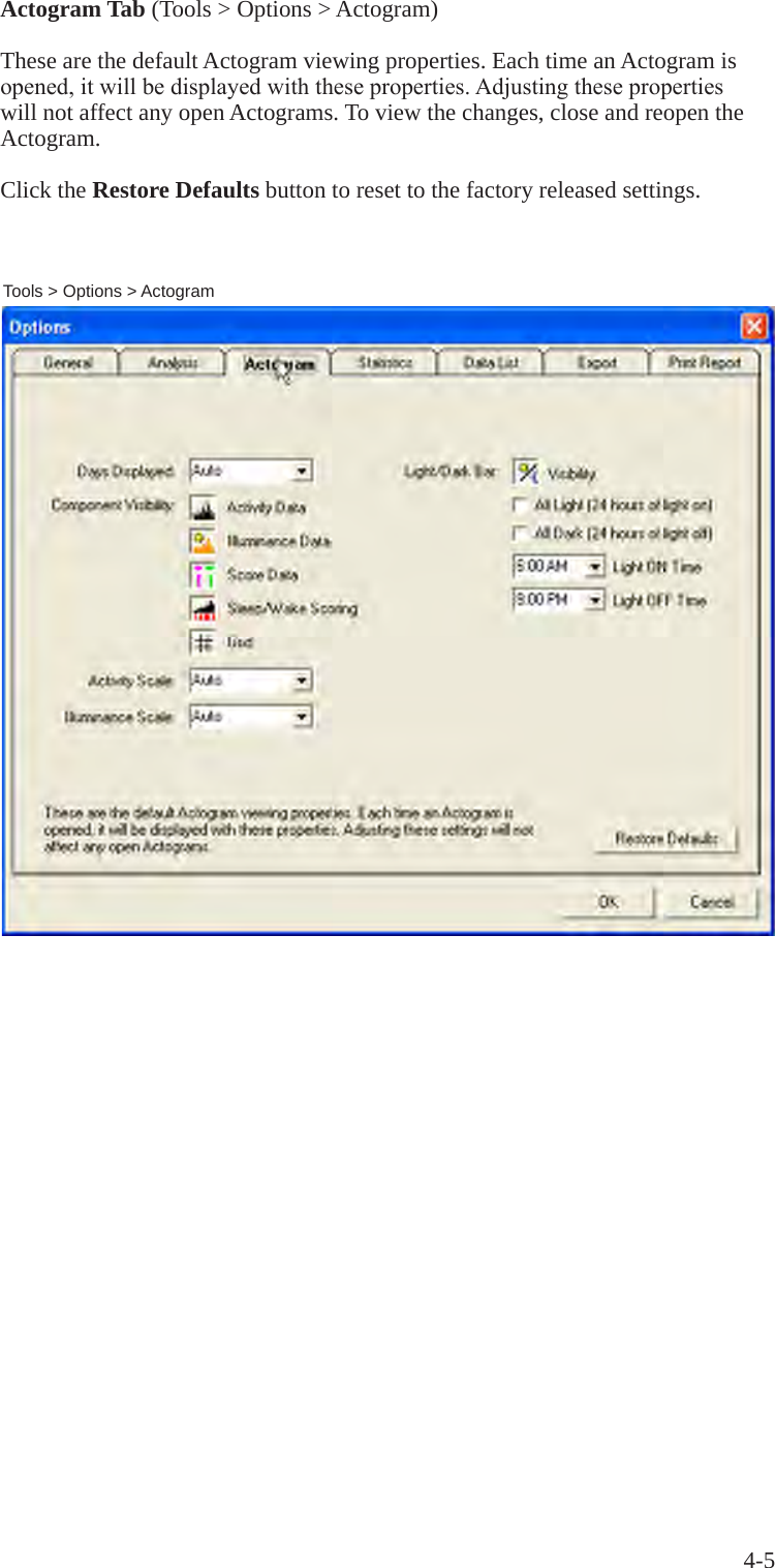 4-5Actogram Tab (Tools > Options > Actogram)These are the default Actogram viewing properties. Each time an Actogram is opened,itwillbedisplayedwiththeseproperties.Adjustingthesepropertieswill not affect any open Actograms. To view the changes, close and reopen the Actogram.Click the Restore Defaults button to reset to the factory released settings.Tools > Options > Actogram