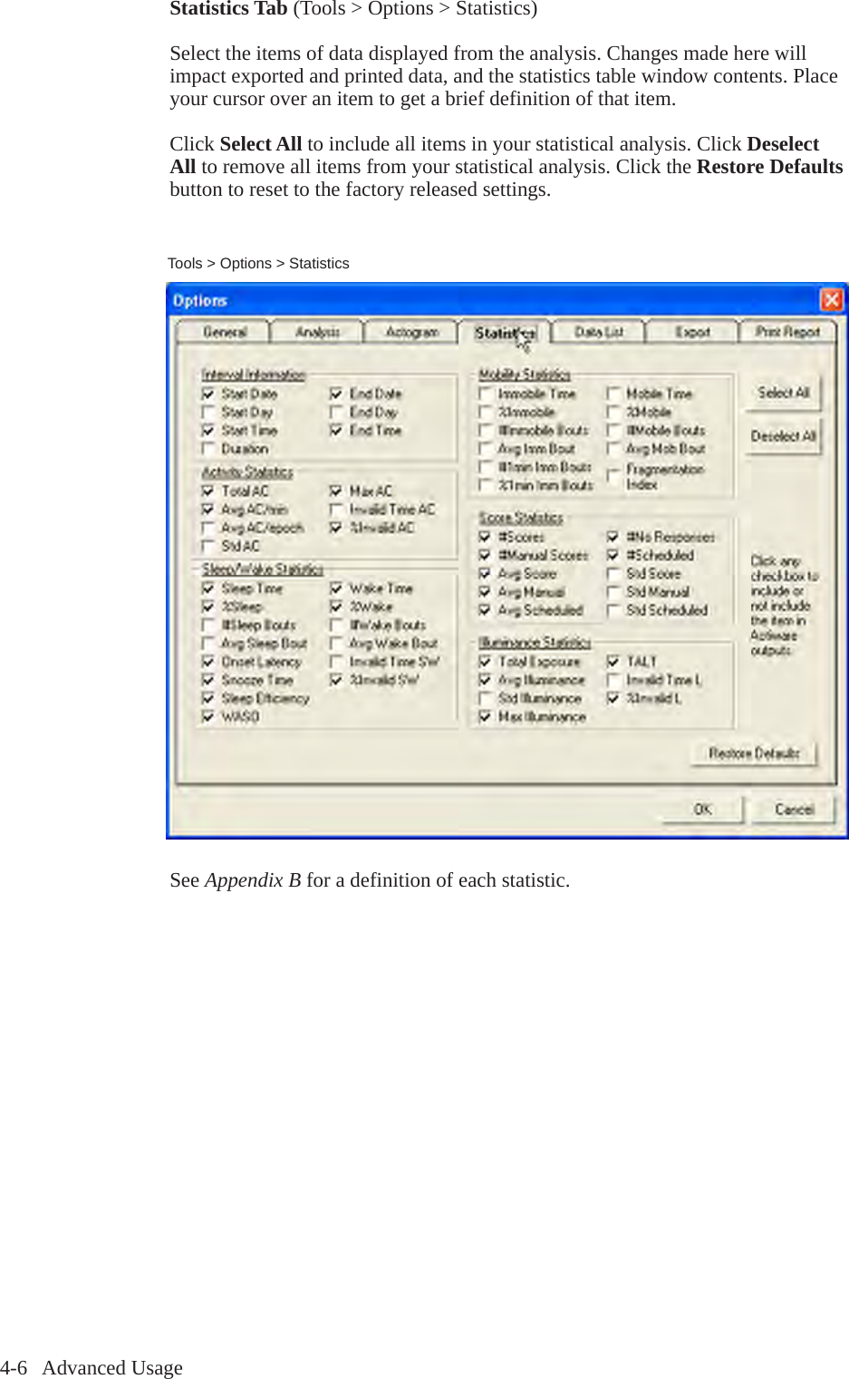 4-6   Advanced UsageTools > Options > StatisticsStatistics Tab (Tools > Options > Statistics)Select the items of data displayed from the analysis. Changes made here will impact exported and printed data, and the statistics table window contents. Place your cursor over an item to get a brief definition of that item.Click Select All to include all items in your statistical analysis. Click Deselect All to remove all items from your statistical analysis. Click the Restore Defaults button to reset to the factory released settings.See Appendix B for a definition of each statistic.