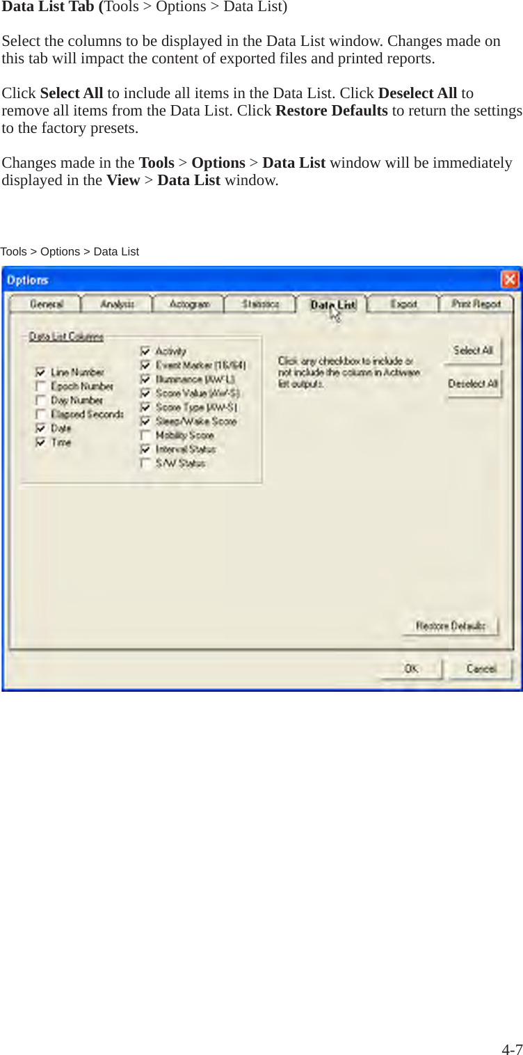 4-7Data List Tab (Tools > Options > Data List)Select the columns to be displayed in the Data List window. Changes made on this tab will impact the content of exported files and printed reports.Click Select All to include all items in the Data List. Click Deselect All to remove all items from the Data List. Click Restore Defaults to return the settings to the factory presets.Changes made in the Tools > Options > Data List window will be immediately displayed in the View > Data List window.Tools > Options > Data List