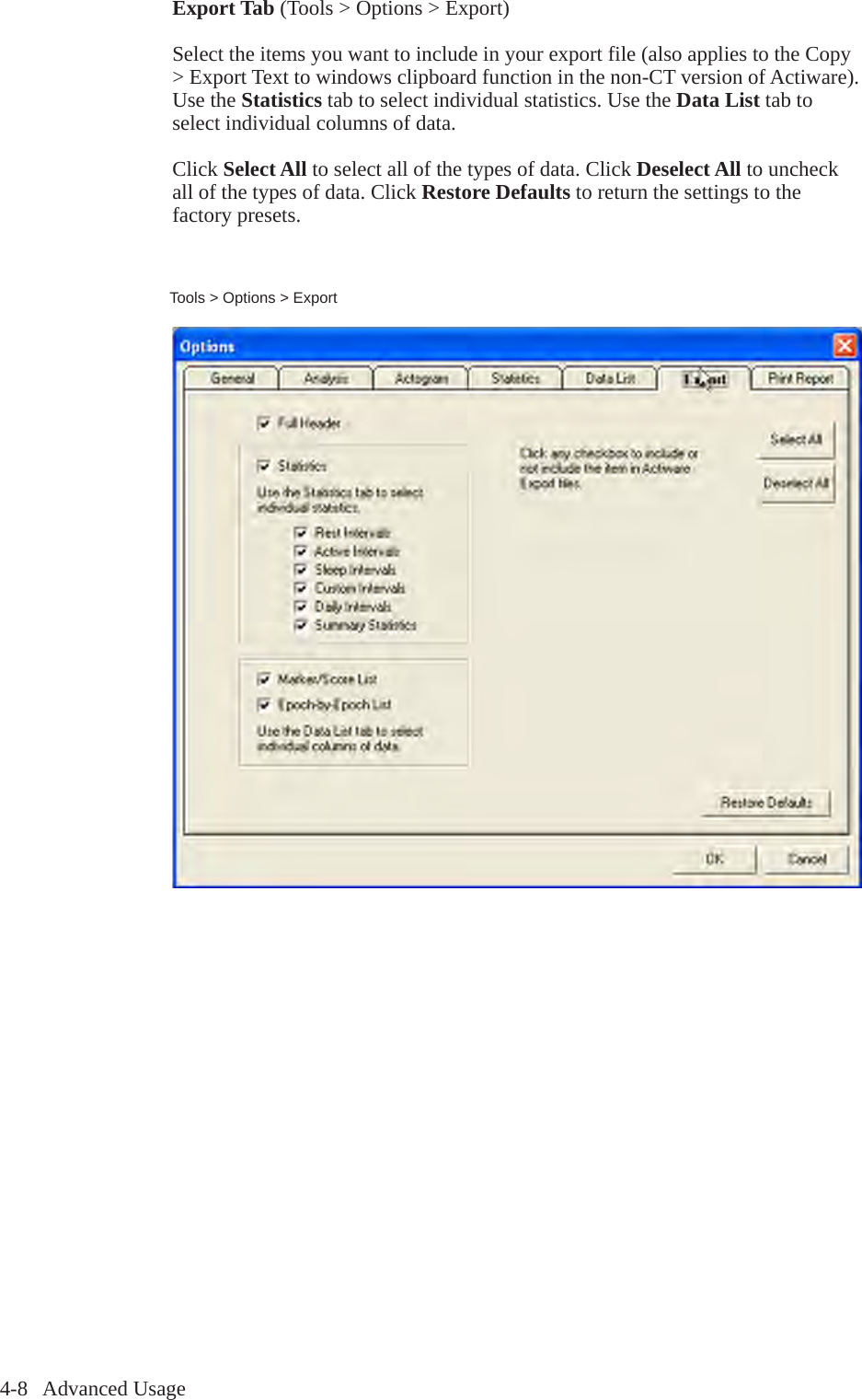 4-8   Advanced UsageTools > Options > ExportExport Tab (Tools > Options > Export)Select the items you want to include in your export file (also applies to the Copy > Export Text to windows clipboard function in the non-CT version of Actiware). Use the Statistics tab to select individual statistics. Use the Data List tab to select individual columns of data.Click Select All to select all of the types of data. Click Deselect All to uncheck all of the types of data. Click Restore Defaults to return the settings to the factory presets.