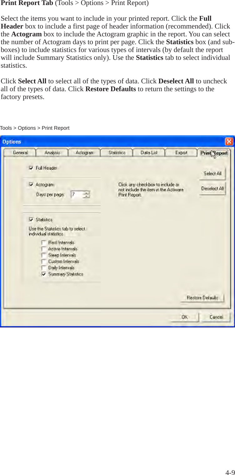 4-9Tools > Options > Print ReportPrint Report Tab (Tools > Options > Print Report)Select the items you want to include in your printed report. Click the Full Header box to include a first page of header information (recommended). Click the Actogram box to include the Actogram graphic in the report. You can select the number of Actogram days to print per page. Click the Statistics box (and sub-boxes) to include statistics for various types of intervals (by default the report will include Summary Statistics only). Use the Statistics tab to select individual statistics.Click Select All to select all of the types of data. Click Deselect All to uncheck all of the types of data. Click Restore Defaults to return the settings to the factory presets.