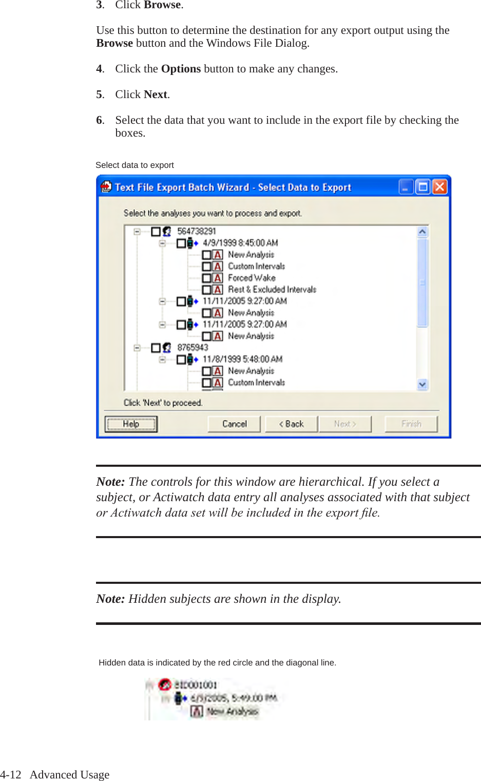 4-12   Advanced Usage3.  Click Browse.Use this button to determine the destination for any export output using the Browse button and the Windows File Dialog.4.  Click the Options button to make any changes.5.  Click Next.6.  Select the data that you want to include in the export file by checking the   boxes. Note: The controls for this window are hierarchical. If you select a subject, or Actiwatch data entry all analyses associated with that subject or Actiwatch data set will be included in the export le.Note: Hidden subjects are shown in the display.Hidden data is indicated by the red circle and the diagonal line.Select data to export