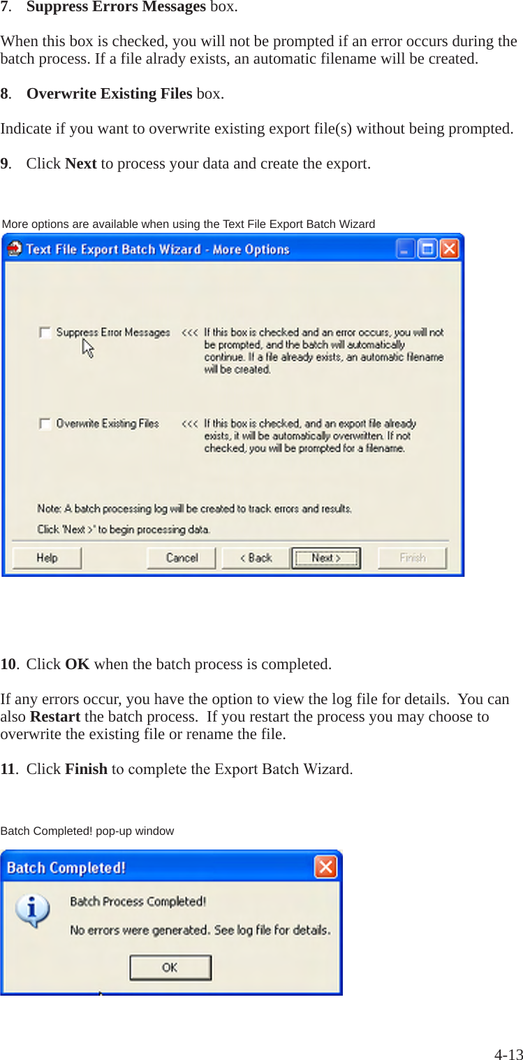 4-1310. Click OK when the batch process is completed.If any errors occur, you have the option to view the log file for details.  You can also Restart the batch process.  If you restart the process you may choose to overwrite the existing file or rename the file.11.  Click FinishtocompletetheExportBatchWizard.Batch Completed! pop-up window7.  Suppress Errors Messages box.When this box is checked, you will not be prompted if an error occurs during the batch process. If a file alrady exists, an automatic filename will be created.8.  Overwrite Existing Files box.Indicate if you want to overwrite existing export file(s) without being prompted.9.  Click Next to process your data and create the export.More options are available when using the Text File Export Batch Wizard