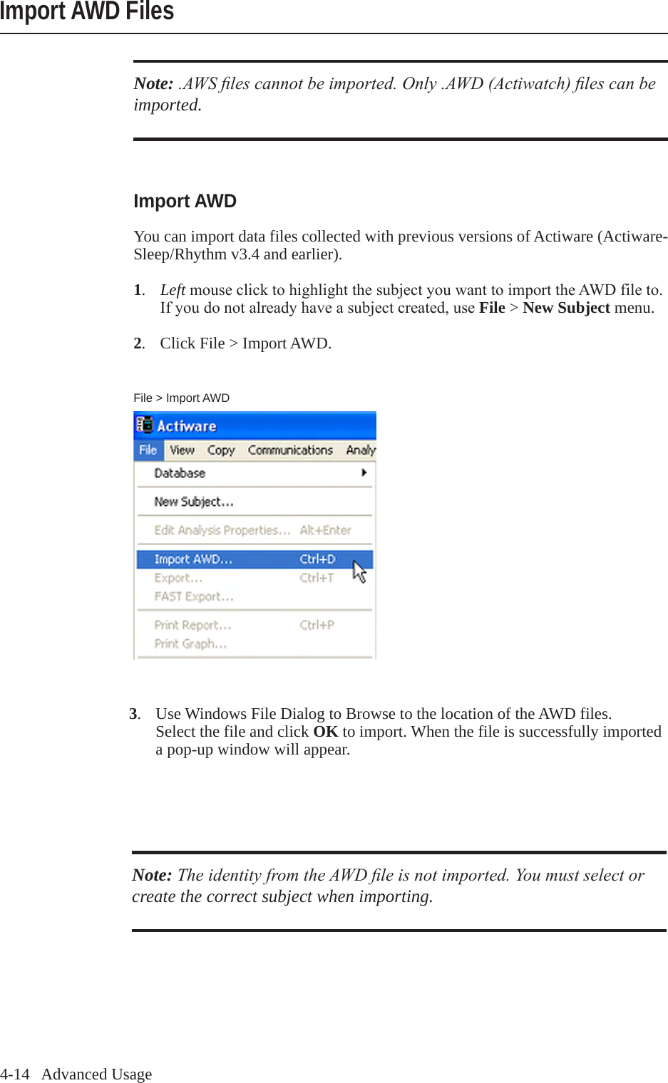 4-14   Advanced UsageImport AWD FilesFile > Import AWDImport AWDYou can import data files collected with previous versions of Actiware (Actiware-Sleep/Rhythm v3.4 and earlier). 1.  LeftmouseclicktohighlightthesubjectyouwanttoimporttheAWDfileto.  Ifyoudonotalreadyhaveasubjectcreated,useFile > New Subject menu.2.  Click File > Import AWD.Note: .AWS les cannot be imported. Only .AWD (Actiwatch) les can be imported.Note: The identity from the AWD le is not imported. You must select or create the correct subject when importing.3.  Use Windows File Dialog to Browse to the location of the AWD files.  Select the file and click OK to import. When the file is successfully imported   a pop-up window will appear.