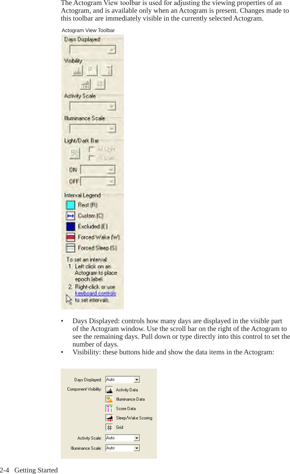 2-4   Getting StartedThe Actogram Viewtoolbarisusedforadjustingtheviewing properties of an Actogram, and is available only when an Actogram is present. Changes made to this toolbar are immediately visible in the currently selected Actogram.&bull;  Days Displayed: controls how many days are displayed in the visible part of the Actogram window. Use the scroll bar on the right of the Actogram to see the remaining days. Pull down or type directly into this control to set the number of days.&bull;  Visibility: these buttons hide and show the data items in the Actogram:Actogram View Toolbar