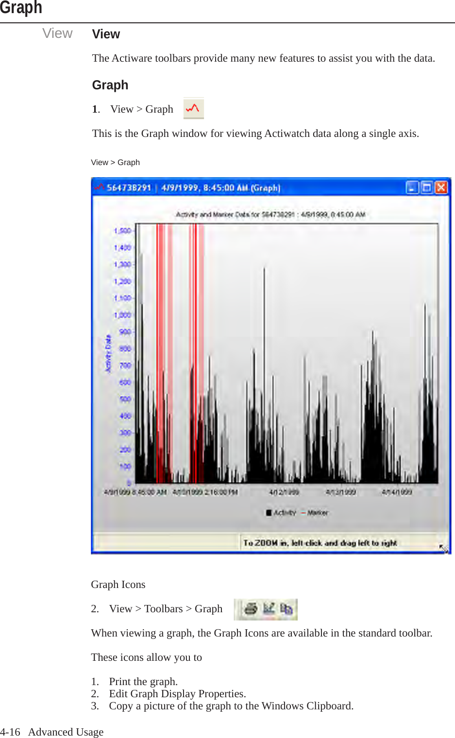 4-16   Advanced UsageViewGraphViewThe Actiware toolbars provide many new features to assist you with the data.Graph1.  View > GraphThis is the Graph window for viewing Actiwatch data along a single axis. View > GraphGraph Icons2.  View > Toolbars > GraphWhen viewing a graph, the Graph Icons are available in the standard toolbar.These icons allow you to1.  Print the graph.2.  Edit Graph Display Properties.3.  Copy a picture of the graph to the Windows Clipboard.