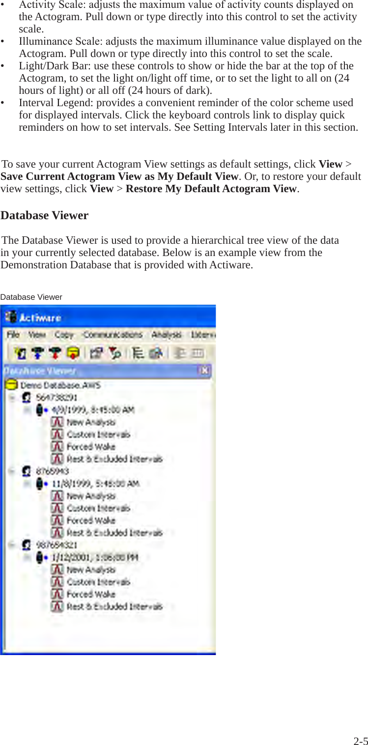 2-5 &bull;  ActivityScale:adjuststhemaximumvalueofactivitycountsdisplayedonthe Actogram. Pull down or type directly into this control to set the activity scale.&bull;  IlluminanceScale:adjuststhemaximumilluminance value displayed on the Actogram. Pull down or type directly into this control to set the scale.&bull;  Light/Dark Bar: use these controls to show or hide the bar at the top of the Actogram, to set the light on/light off time, or to set the light to all on (24 hours of light) or all off (24 hours of dark).&bull;  Interval Legend: provides a convenient reminder of the color scheme used for displayed intervals. Click the keyboard controls link to display quick reminders on how to set intervals. See Setting Intervals later in this section.To save your current Actogram View settings as default settings, click View > Save Current Actogram View as My Default View. Or, to restore your default view settings, click View > Restore My Default Actogram View.Database ViewerThe Database Viewer is used to provide a hierarchical tree view of the data in your currently selected database. Below is an example view from the Demonstration Database that is provided with Actiware.Database Viewer