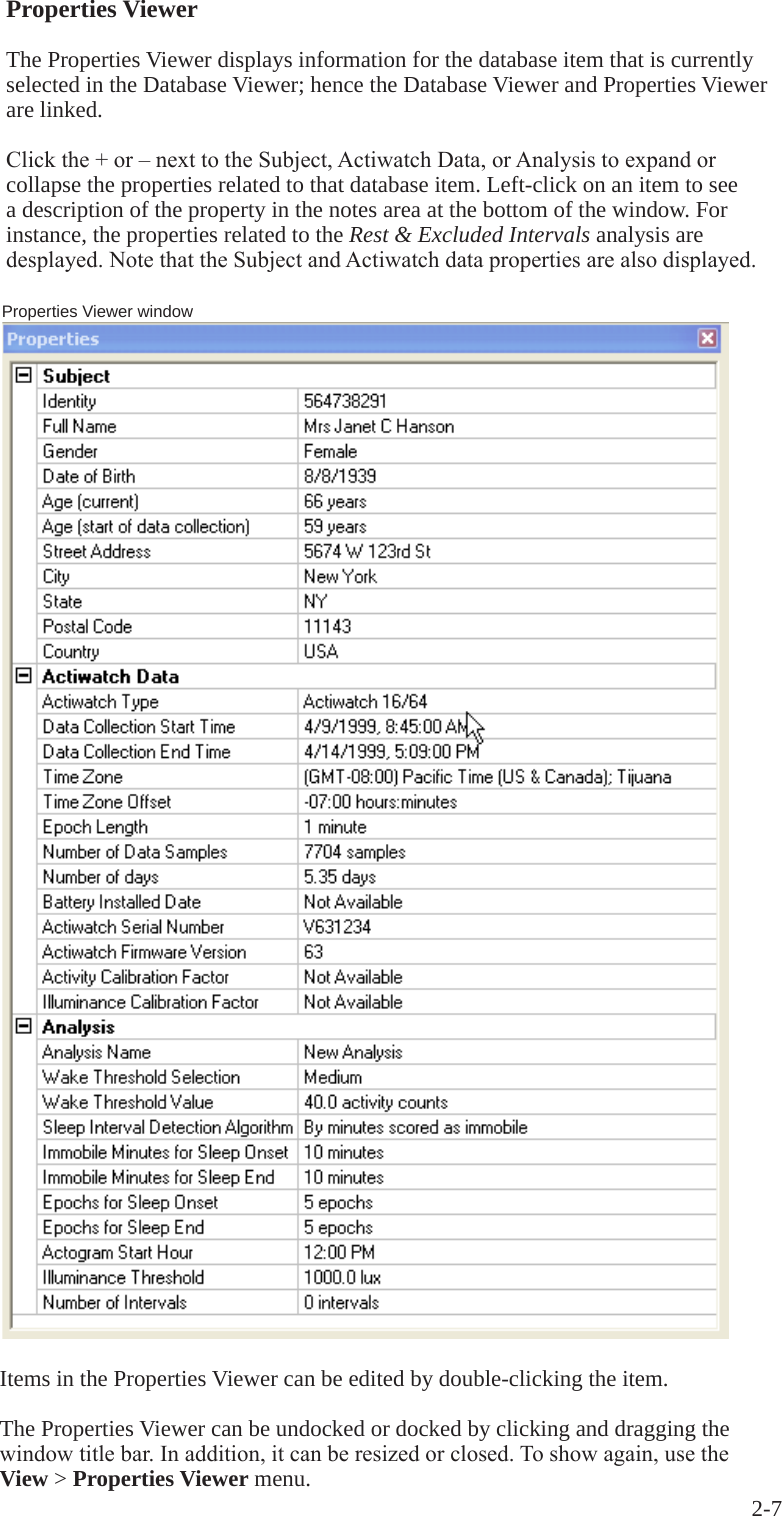 2-7 Properties Viewer windowItems in the Properties Viewer can be edited by double-clicking the item.The Properties Viewer can be undocked or docked by clicking and dragging the windowtitlebar.Inaddition,itcanberesizedorclosed.Toshowagain,usetheView > Properties Viewer menu.Properties ViewerThe Properties Viewer displays information for the database item that is currently selected in the Database Viewer; hence the Database Viewer and Properties Viewer are linked.Clickthe+or&ndash;nexttotheSubject,ActiwatchData,orAnalysistoexpandorcollapse the properties related to that database item. Left-click on an item to see a description of the property in the notes area at the bottom of the window. For instance, the properties related to the Rest &amp; Excluded Intervals analysis are desplayed.NotethattheSubjectandActiwatchdatapropertiesarealsodisplayed.