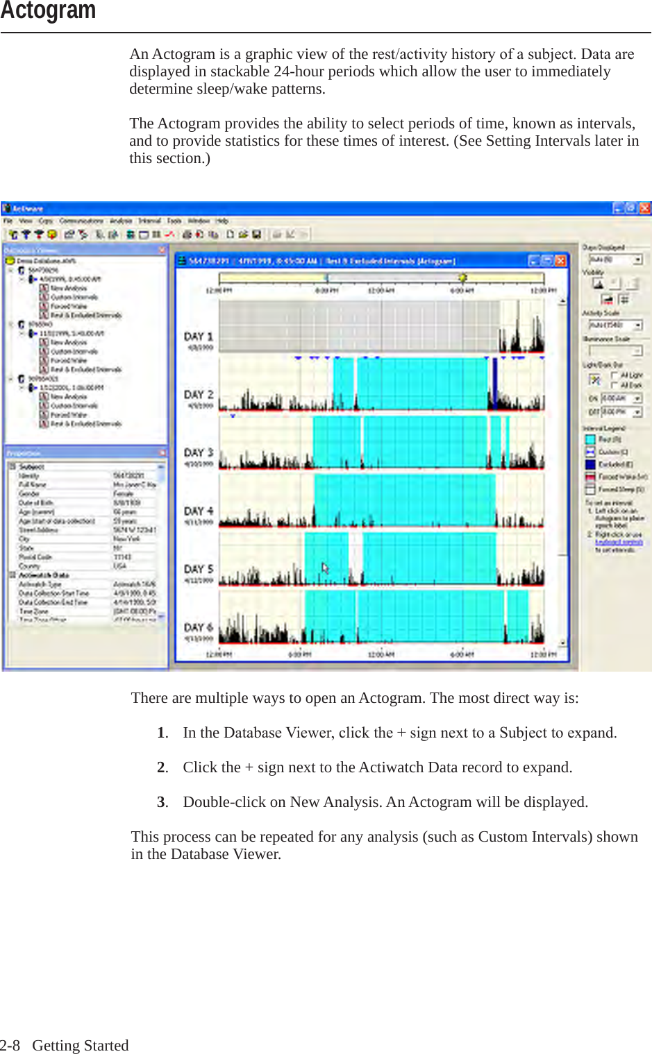 2-8   Getting StartedAn Actogram is a graphic view of the rest/activityhistoryofasubject.Dataaredisplayed in stackable 24-hour periods which allow the user to immediately determine sleep/wake patterns.The Actogram provides the ability to select periods of time, known as intervals, and to provide statistics for these times of interest. (See Setting Intervals later in this section.)ActogramThere are multiple ways to open an Actogram. The most direct way is: 1.  In the DatabaseViewer,clickthe+signnexttoaSubjecttoexpand. 2.  Click the + sign next to the Actiwatch Data record to expand. 3.  Double-click on New Analysis. An Actogram will be displayed.This process can be repeated for any analysis (such as Custom Intervals) shown in the Database Viewer.