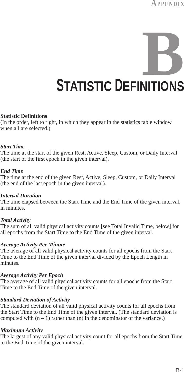 B-1AppENdIxBSTATISTIC DEFINITIONSStatistic Definitions(In the order, left to right, in which they appear in the statistics table window when all are selected.)Start TimeThe time at the start of the given Rest, Active, Sleep, Custom, or Daily Interval (the start of the first epoch in the given interval).End TimeThe time at the end of the given Rest, Active, Sleep, Custom, or Daily Interval (the end of the last epoch in the given interval).Interval DurationThe time elapsed between the Start Time and the End Time of the given interval, in minutes.Total ActivityThe sum of all valid physical activity counts [see Total Invalid Time, below] for all epochs from the Start Time to the End Time of the given interval.Average Activity Per MinuteThe average of all valid physical activity counts for all epochs from the Start Time to the End Time of the given interval divided by the Epoch Length in minutes.Average Activity Per EpochThe average of all valid physical activity counts for all epochs from the Start Time to the End Time of the given interval.Standard Deviation of ActivityThe standard deviation of all valid physical activity counts for all epochs from the Start Time to the End Time of the given interval. (The standard deviation is computed with (n &ndash; 1) rather than (n) in the denominator of the variance.)Maximum ActivityThe largest of any valid physical activity count for all epochs from the Start Time to the End Time of the given interval.