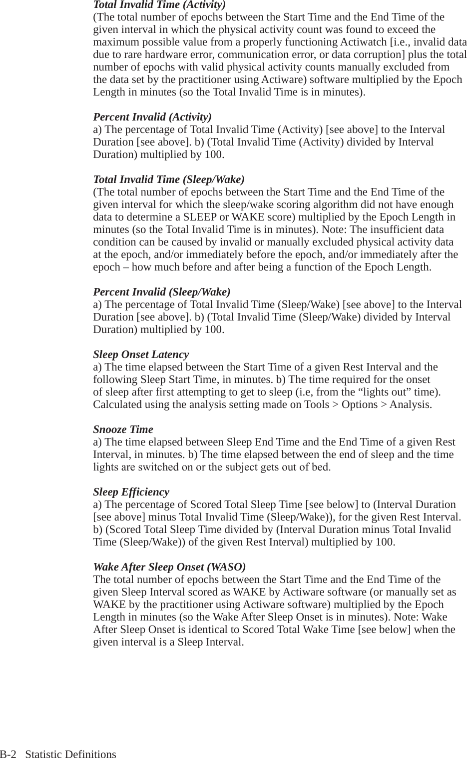 B-2   Statistic DefinitionsTotal Invalid Time (Activity)(The total number of epochs between the Start Time and the End Time of the given interval in which the physical activity count was found to exceed the maximum possible value from a properly functioning Actiwatch [i.e., invalid data due to rare hardware error, communication error, or data corruption] plus the total number of epochs with valid physical activity counts manually excluded from the data set by the practitioner using Actiware) software multiplied by the Epoch Length in minutes (so the Total Invalid Time is in minutes).Percent Invalid (Activity)a) The percentage of Total Invalid Time (Activity) [see above] to the Interval Duration [see above]. b) (Total Invalid Time (Activity) divided by Interval Duration) multiplied by 100.Total Invalid Time (Sleep/Wake)(The total number of epochs between the Start Time and the End Time of the given interval for which the sleep/wake scoring algorithm did not have enough data to determine a SLEEP or WAKE score) multiplied by the Epoch Length in minutes (so the Total Invalid Time is in minutes). Note: The insufficient data condition can be caused by invalid or manually excluded physical activity data at the epoch, and/or immediately before the epoch, and/or immediately after the epoch &ndash; how much before and after being a function of the Epoch Length.Percent Invalid (Sleep/Wake)a) The percentage of Total Invalid Time (Sleep/Wake) [see above] to the Interval Duration [see above]. b) (Total Invalid Time (Sleep/Wake) divided by Interval Duration) multiplied by 100.Sleep Onset Latencya) The time elapsed between the Start Time of a given Rest Interval and the following Sleep Start Time, in minutes. b) The time required for the onset of sleep after first attempting to get to sleep (i.e, from the &ldquo;lights out&rdquo; time). Calculated using the analysis setting made on Tools > Options > Analysis.Snooze Timea) The time elapsed between Sleep End Time and the End Time of a given Rest Interval, in minutes. b) The time elapsed between the end of sleep and the time lightsareswitchedonorthesubjectgetsoutofbed.Sleep Efficiencya) The percentage of Scored Total Sleep Time [see below] to (Interval Duration [see above] minus Total Invalid Time (Sleep/Wake)), for the given Rest Interval. b) (Scored Total Sleep Time divided by (Interval Duration minus Total Invalid Time (Sleep/Wake)) of the given Rest Interval) multiplied by 100.Wake After Sleep Onset (WASO)The total number of epochs between the Start Time and the End Time of the given Sleep Interval scored as WAKE by Actiware software (or manually set as WAKE by the practitioner using Actiware software) multiplied by the Epoch Length in minutes (so the Wake After Sleep Onset is in minutes). Note: Wake After Sleep Onset is identical to Scored Total Wake Time [see below] when the given interval is a Sleep Interval.