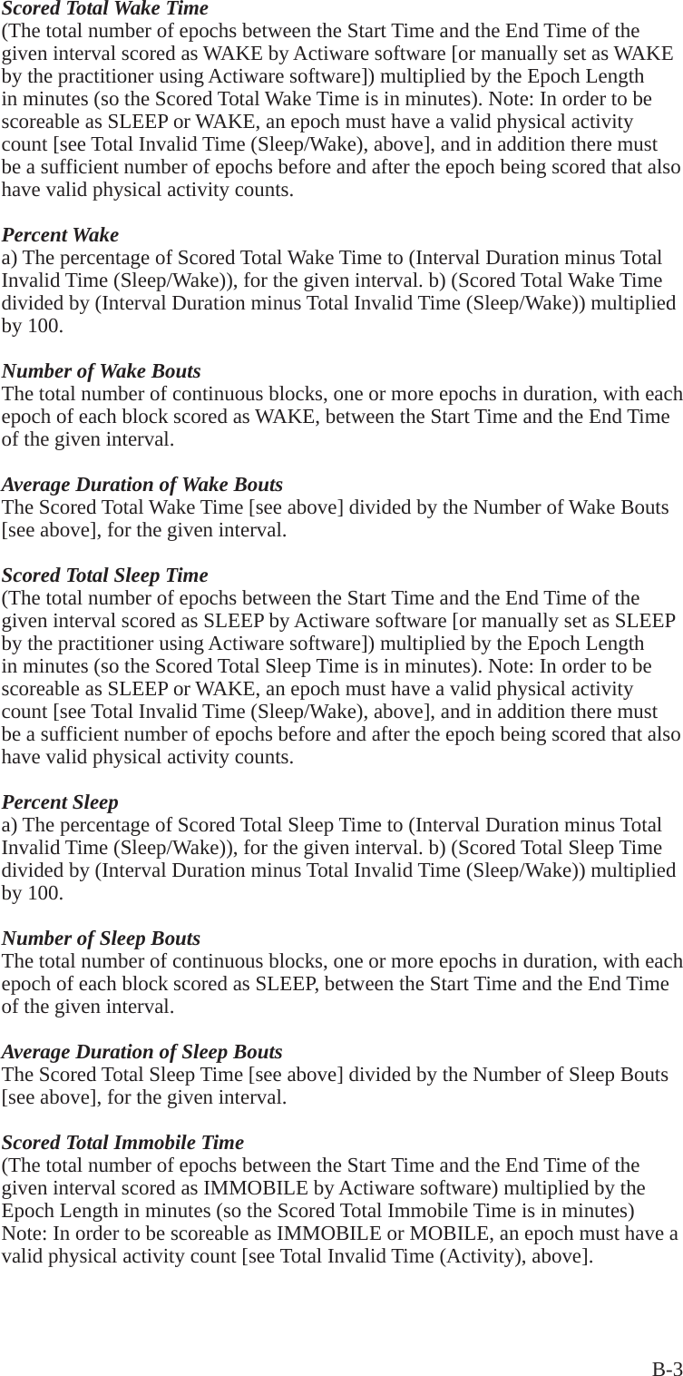 B-3Scored Total Wake Time(The total number of epochs between the Start Time and the End Time of the given interval scored as WAKE by Actiware software [or manually set as WAKE by the practitioner using Actiware software]) multiplied by the Epoch Length in minutes (so the Scored Total Wake Time is in minutes). Note: In order to be scoreable as SLEEP or WAKE, an epoch must have a valid physical activity count [see Total Invalid Time (Sleep/Wake), above], and in addition there must be a sufficient number of epochs before and after the epoch being scored that also have valid physical activity counts.Percent Wakea) The percentage of Scored Total Wake Time to (Interval Duration minus Total Invalid Time (Sleep/Wake)), for the given interval. b) (Scored Total Wake Time divided by (Interval Duration minus Total Invalid Time (Sleep/Wake)) multiplied by 100.Number of Wake BoutsThe total number of continuous blocks, one or more epochs in duration, with each epoch of each block scored as WAKE, between the Start Time and the End Time of the given interval.Average Duration of Wake BoutsThe Scored Total Wake Time [see above] divided by the Number of Wake Bouts [see above], for the given interval.Scored Total Sleep Time(The total number of epochs between the Start Time and the End Time of the given interval scored as SLEEP by Actiware software [or manually set as SLEEP by the practitioner using Actiware software]) multiplied by the Epoch Length in minutes (so the Scored Total Sleep Time is in minutes). Note: In order to be scoreable as SLEEP or WAKE, an epoch must have a valid physical activity count [see Total Invalid Time (Sleep/Wake), above], and in addition there must be a sufficient number of epochs before and after the epoch being scored that also have valid physical activity counts.Percent Sleepa) The percentage of Scored Total Sleep Time to (Interval Duration minus Total Invalid Time (Sleep/Wake)), for the given interval. b) (Scored Total Sleep Time divided by (Interval Duration minus Total Invalid Time (Sleep/Wake)) multiplied by 100.Number of Sleep BoutsThe total number of continuous blocks, one or more epochs in duration, with each epoch of each block scored as SLEEP, between the Start Time and the End Time of the given interval.Average Duration of Sleep BoutsThe Scored Total Sleep Time [see above] divided by the Number of Sleep Bouts [see above], for the given interval.Scored Total Immobile Time(The total number of epochs between the Start Time and the End Time of the given interval scored as IMMOBILE by Actiware software) multiplied by the Epoch Length in minutes (so the Scored Total Immobile Time is in minutes) Note: In order to be scoreable as IMMOBILE or MOBILE, an epoch must have a valid physical activity count [see Total Invalid Time (Activity), above].