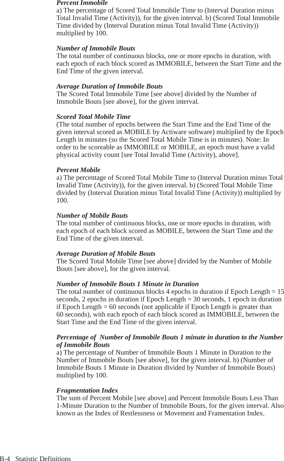 B-4   Statistic DefinitionsPercent Immobilea) The percentage of Scored Total Immobile Time to (Interval Duration minus Total Invalid Time (Activity)), for the given interval. b) (Scored Total Immobile Time divided by (Interval Duration minus Total Invalid Time (Activity)) multiplied by 100.Number of Immobile BoutsThe total number of continuous blocks, one or more epochs in duration, with each epoch of each block scored as IMMOBILE, between the Start Time and the End Time of the given interval.Average Duration of Immobile BoutsThe Scored Total Immobile Time [see above] divided by the Number of Immobile Bouts [see above], for the given interval.Scored Total Mobile Time(The total number of epochs between the Start Time and the End Time of the given interval scored as MOBILE by Actiware software) multiplied by the Epoch Length in minutes (so the Scored Total Mobile Time is in minutes). Note: In order to be scoreable as IMMOBILE or MOBILE, an epoch must have a valid physical activity count [see Total Invalid Time (Activity), above].Percent Mobilea) The percentage of Scored Total Mobile Time to (Interval Duration minus Total Invalid Time (Activity)), for the given interval. b) (Scored Total Mobile Time divided by (Interval Duration minus Total Invalid Time (Activity)) multiplied by 100.Number of Mobile BoutsThe total number of continuous blocks, one or more epochs in duration, with each epoch of each block scored as MOBILE, between the Start Time and the End Time of the given interval.Average Duration of Mobile BoutsThe Scored Total Mobile Time [see above] divided by the Number of Mobile Bouts [see above], for the given interval.Number of Immobile Bouts 1 Minute in DurationThe total number of continuous blocks 4 epochs in duration if Epoch Length = 15 seconds, 2 epochs in duration if Epoch Length = 30 seconds, 1 epoch in duration if Epoch Length = 60 seconds (not applicable if Epoch Length is greater than 60 seconds), with each epoch of each block scored as IMMOBILE, between the Start Time and the End Time of the given interval.Percentage of  Number of Immobile Bouts 1 minute in duration to the Number of Immobile Boutsa) The percentage of Number of Immobile Bouts 1 Minute in Duration to the Number of Immobile Bouts [see above], for the given interval. b) (Number of Immobile Bouts 1 Minute in Duration divided by Number of Immobile Bouts) multiplied by 100.Fragmentation IndexThe sum of Percent Mobile [see above] and Percent Immobile Bouts Less Than 1-Minute Duration to the Number of Immobile Bouts, for the given interval. Also known as the Index of Restlessness or Movement and Framentation Index.