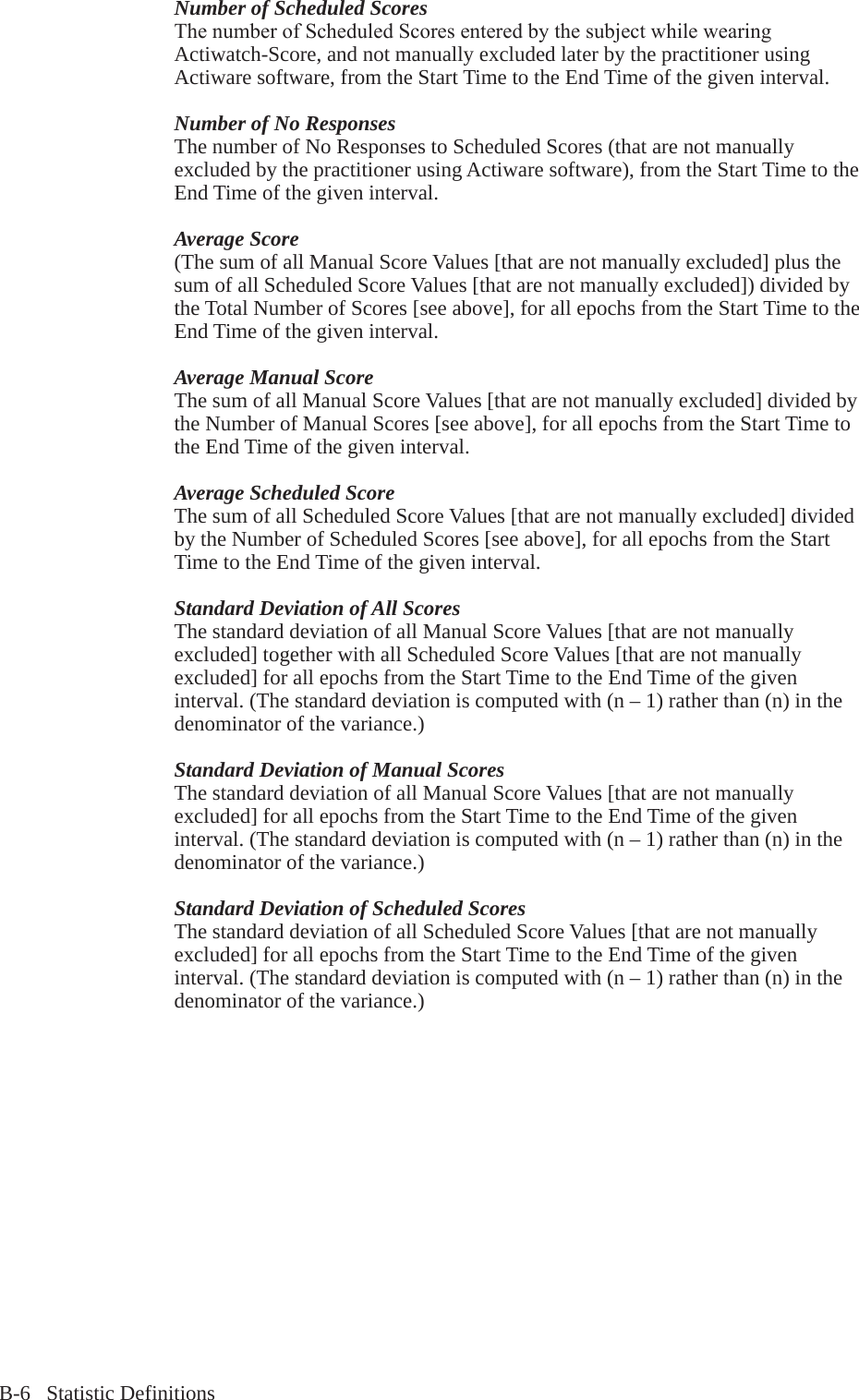 B-6   Statistic DefinitionsNumber of Scheduled ScoresThenumberofScheduledScoresenteredbythesubjectwhilewearingActiwatch-Score, and not manually excluded later by the practitioner using Actiware software, from the Start Time to the End Time of the given interval.Number of No ResponsesThe number of No Responses to Scheduled Scores (that are not manually excluded by the practitioner using Actiware software), from the Start Time to the End Time of the given interval.Average Score(The sum of all Manual Score Values [that are not manually excluded] plus the sum of all Scheduled Score Values [that are not manually excluded]) divided by the Total Number of Scores [see above], for all epochs from the Start Time to the End Time of the given interval.Average Manual ScoreThe sum of all Manual Score Values [that are not manually excluded] divided by the Number of Manual Scores [see above], for all epochs from the Start Time to the End Time of the given interval.Average Scheduled ScoreThe sum of all Scheduled Score Values [that are not manually excluded] divided by the Number of Scheduled Scores [see above], for all epochs from the Start Time to the End Time of the given interval.Standard Deviation of All ScoresThe standard deviation of all Manual Score Values [that are not manually excluded] together with all Scheduled Score Values [that are not manually excluded] for all epochs from the Start Time to the End Time of the given interval. (The standard deviation is computed with (n &ndash; 1) rather than (n) in the denominator of the variance.)Standard Deviation of Manual ScoresThe standard deviation of all Manual Score Values [that are not manually excluded] for all epochs from the Start Time to the End Time of the given interval. (The standard deviation is computed with (n &ndash; 1) rather than (n) in the denominator of the variance.)Standard Deviation of Scheduled ScoresThe standard deviation of all Scheduled Score Values [that are not manually excluded] for all epochs from the Start Time to the End Time of the given interval. (The standard deviation is computed with (n &ndash; 1) rather than (n) in the denominator of the variance.)
