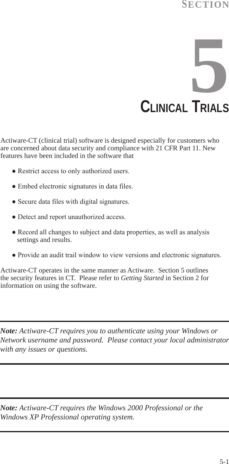 5-1SECTION5ClINICAl TRIAlSActiware-CT (clinical trial) software is designed especially for customers who are concerned about data security and compliance with 21 CFR Part 11. New features have been included in the software that ●Restrictaccesstoonlyauthorizedusers. ●Embedelectronicsignaturesindatafiles. ●Securedatafileswithdigitalsignatures. ●Detectandreportunauthorizedaccess. ●Recordallchangestosubjectanddataproperties,aswellasanalysis      settings and results. ●Provideanaudittrailwindowtoviewversionsandelectronicsignatures.Actiware-CT operates in the same manner as Actiware.  Section 5 outlines the security features in CT.  Please refer to Getting Started in Section 2 for information on using the software.Note: Actiware-CT requires you to authenticate using your Windows or Network username and password.  Please contact your local administrator with any issues or questions.Note: Actiware-CT requires the Windows 2000 Professional or the Windows XP Professional operating system.