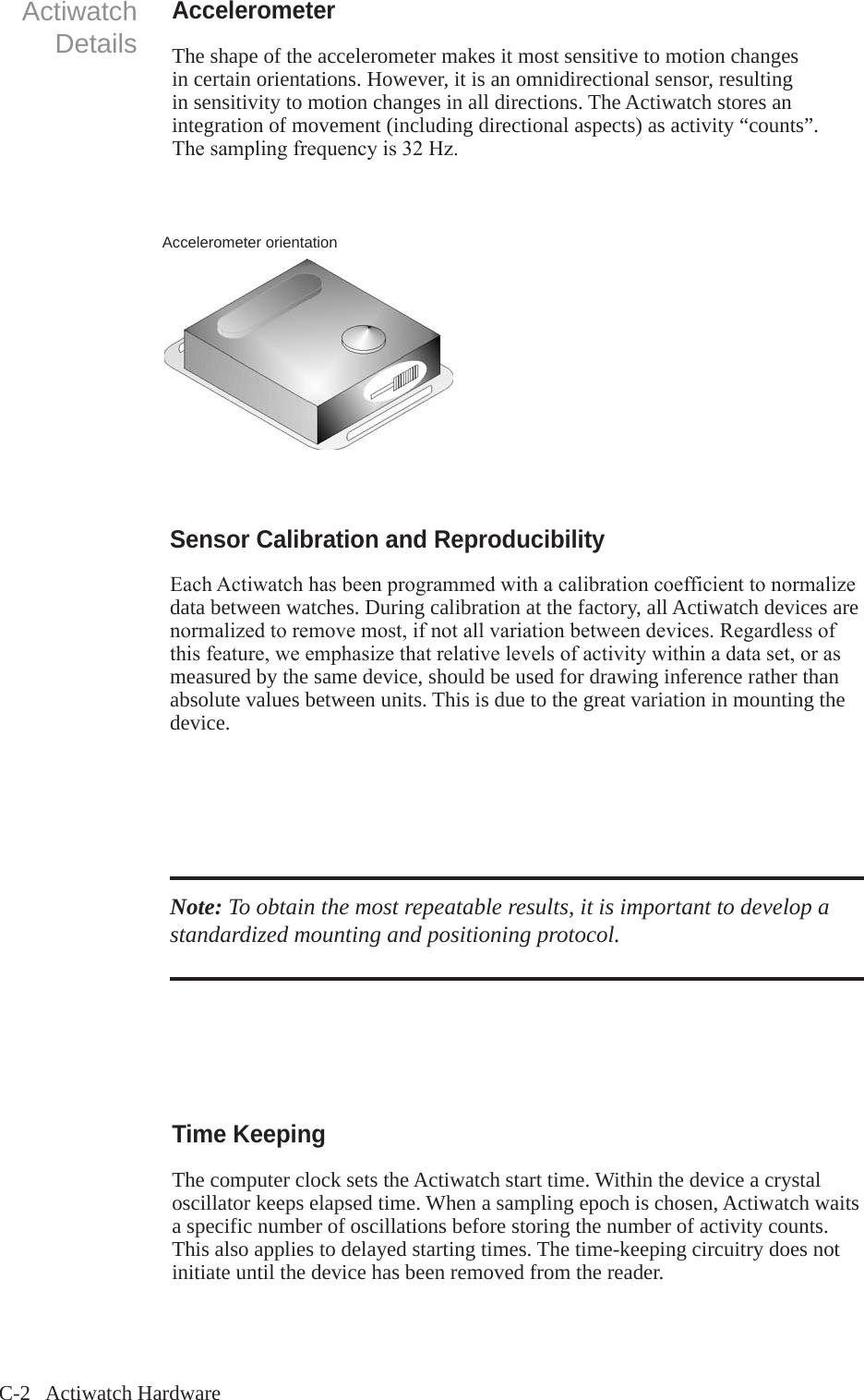 C-2   Actiwatch HardwareActiwatchDetailsAccelerometerThe shape of the accelerometer makes it most sensitive to motion changes in certain orientations. However, it is an omnidirectional sensor, resulting in sensitivity to motion changes in all directions. The Actiwatch stores an integration of movement (including directional aspects) as activity &ldquo;counts&rdquo;. Thesamplingfrequencyis32Hz.Accelerometer orientationSensor Calibration and ReproducibilityEachActiwatchhasbeenprogrammedwithacalibrationcoefficienttonormalizedata between watches. During calibration at the factory, all Actiwatch devices are normalizedtoremovemost,ifnotallvariationbetweendevices.Regardlessofthisfeature,weemphasizethatrelativelevelsofactivitywithinadataset,orasmeasured by the same device, should be used for drawing inference rather than absolute values between units. This is due to the great variation in mounting the device.Note: To obtain the most repeatable results, it is important to develop a standardized mounting and positioning protocol.Time KeepingThe computer clock sets the Actiwatch start time. Within the device a crystal oscillator keeps elapsed time. When a sampling epoch is chosen, Actiwatch waits a specific number of oscillations before storing the number of activity counts. This also applies to delayed starting times. The time-keeping circuitry does not initiate until the device has been removed from the reader.