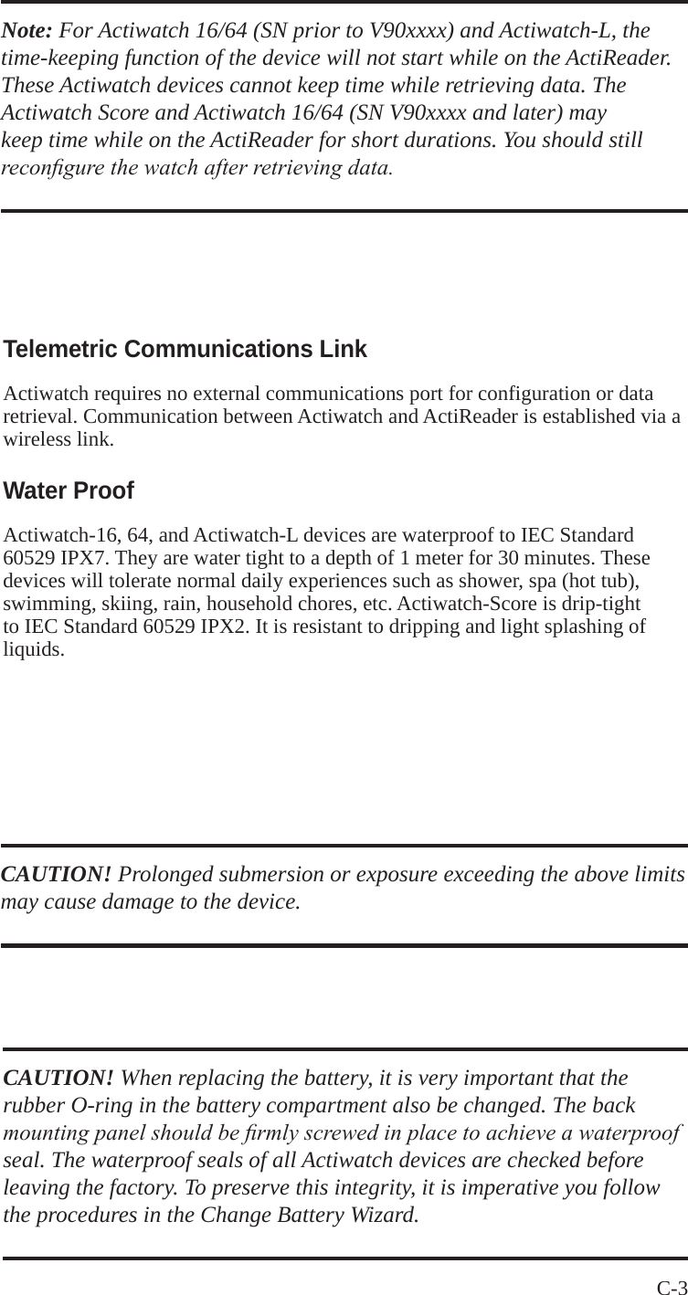 C-3 Note: For Actiwatch 16/64 (SN prior to V90xxxx) and Actiwatch-L, the time-keeping function of the device will not start while on the ActiReader. These Actiwatch devices cannot keep time while retrieving data. The Actiwatch Score and Actiwatch 16/64 (SN V90xxxx and later) may keep time while on the ActiReader for short durations. You should still recongure the watch after retrieving data.Telemetric Communications LinkActiwatch requires no external communications port for configuration or data retrieval. Communication between Actiwatch and ActiReader is established via a wireless link. Water ProofActiwatch-16, 64, and Actiwatch-L devices are waterproof to IEC Standard 60529 IPX7. They are water tight to a depth of 1 meter for 30 minutes. These devices will tolerate normal daily experiences such as shower, spa (hot tub), swimming, skiing, rain, household chores, etc. Actiwatch-Score is drip-tight to IEC Standard 60529 IPX2. It is resistant to dripping and light splashing of liquids.CAUTION! Prolonged submersion or exposure exceeding the above limits may cause damage to the device.CAUTION! When replacing the battery, it is very important that the rubber O-ring in the battery compartment also be changed. The back mounting panel should be rmly screwed in place to achieve a waterproof seal. The waterproof seals of all Actiwatch devices are checked before leaving the factory. To preserve this integrity, it is imperative you follow the procedures in the Change Battery Wizard.