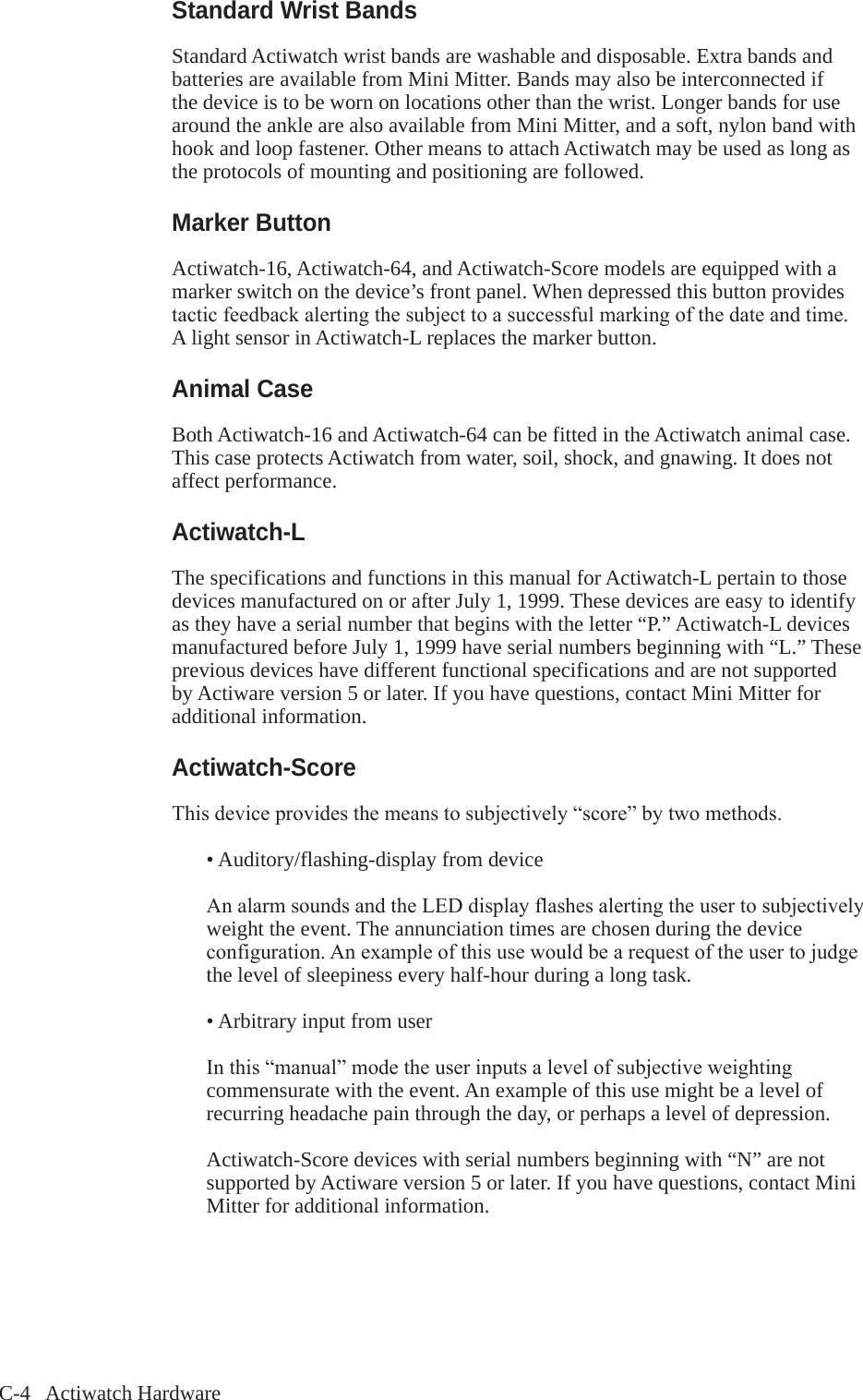 C-4   Actiwatch HardwareStandard Wrist BandsStandard Actiwatch wrist bands are washable and disposable. Extra bands and batteries are available from Mini Mitter. Bands may also be interconnected if the device is to be worn on locations other than the wrist. Longer bands for use around the ankle are also available from Mini Mitter, and a soft, nylon band with hook and loop fastener. Other means to attach Actiwatch may be used as long as the protocols of mounting and positioning are followed.Marker ButtonActiwatch-16, Actiwatch-64, and Actiwatch-Score models are equipped with a marker switch on the device&rsquo;s front panel. When depressed this button provides tacticfeedbackalertingthesubjecttoasuccessfulmarkingofthedateandtime.A light sensor in Actiwatch-L replaces the marker button.Animal CaseBoth Actiwatch-16 and Actiwatch-64 can be fitted in the Actiwatch animal case. This case protects Actiwatch from water, soil, shock, and gnawing. It does not affect performance. Actiwatch-LThe specifications and functions in this manual for Actiwatch-L pertain to those devices manufactured on or after July 1, 1999. These devices are easy to identify as they have a serial number that begins with the letter &ldquo;P.&rdquo; Actiwatch-L devices manufactured before July 1, 1999 have serial numbers beginning with &ldquo;L.&rdquo; These previous devices have different functional specifications and are not supported by Actiware version 5 or later. If you have questions, contact Mini Mitter for additional information.Actiwatch-ScoreThisdeviceprovidesthemeanstosubjectively&ldquo;score&rdquo;bytwomethods.  &bull; Auditory/flashing-display from device AnalarmsoundsandtheLEDdisplayflashesalertingtheusertosubjectively   weight the event. The annunciation times are chosen during the device  configuration.Anexampleofthisusewouldbearequestoftheusertojudge   the level of sleepiness every half-hour during a long task.  &bull; Arbitrary input from user Inthis&ldquo;manual&rdquo;modetheuserinputsalevelofsubjectiveweighting   commensurate with the event. An example of this use might be a level of   recurring headache pain through the day, or perhaps a level of depression.Actiwatch-Score devices with serial numbers beginning with &ldquo;N&rdquo; are not supported by Actiware version 5 or later. If you have questions, contact Mini Mitter for additional information.