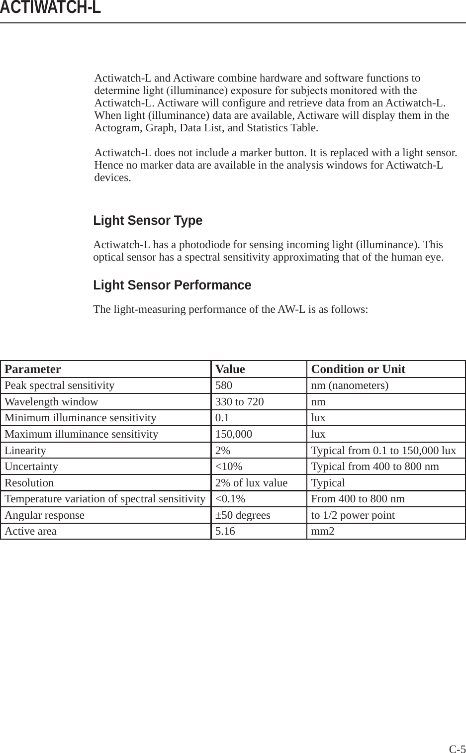 C-5 Actiwatch-L and Actiware combine hardware and software functions to determinelight(illuminance)exposureforsubjectsmonitoredwiththeActiwatch-L. Actiware will configure and retrieve data from an Actiwatch-L. When light (illuminance) data are available, Actiware will display them in the Actogram, Graph, Data List, and Statistics Table.Actiwatch-L does not include a marker button. It is replaced with a light sensor. Hence no marker data are available in the analysis windows for Actiwatch-L devices.ACTIWATCH-LParameter Value Condition or UnitPeak spectral sensitivity 580 nm (nanometers)Wavelength window 330 to 720 nmMinimum illuminance sensitivity 0.1 luxMaximum illuminance sensitivity 150,000 luxLinearity 2% Typical from 0.1 to 150,000 luxUncertainty <10% Typical from 400 to 800 nmResolution 2% of lux value TypicalTemperature variation of spectral sensitivity <0.1% From 400 to 800 nmAngular response &plusmn;50 degrees to 1/2 power pointActive area 5.16 mm2Light Sensor TypeActiwatch-L has a photodiode for sensing incoming light (illuminance). This optical sensor has a spectral sensitivity approximating that of the human eye. Light Sensor PerformanceThe light-measuring performance of the AW-L is as follows: