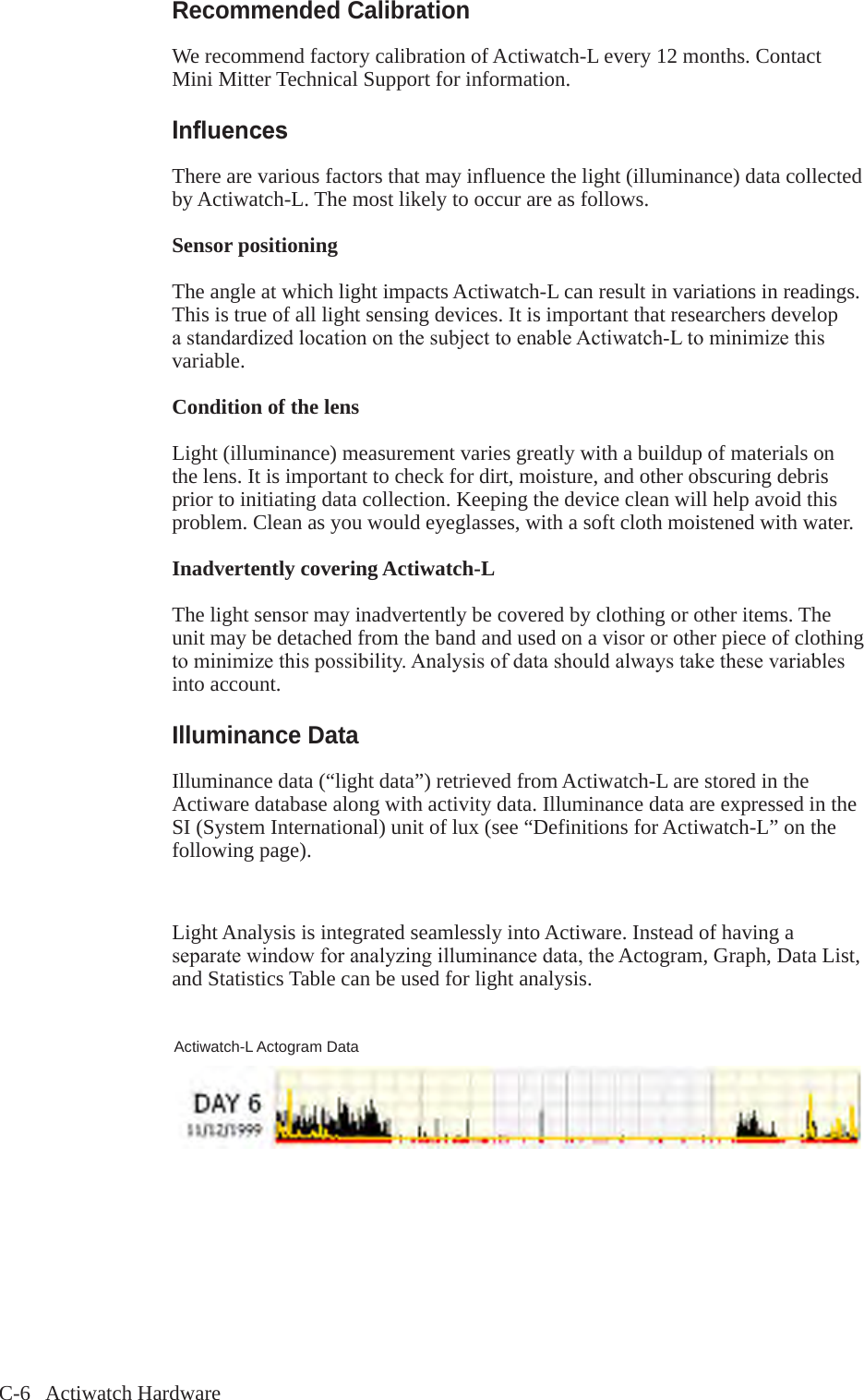 C-6   Actiwatch HardwareRecommended CalibrationWe recommend factory calibration of Actiwatch-L every 12 months. Contact Mini Mitter Technical Support for information. Inuences There are various factors that may influence the light (illuminance) data collected by Actiwatch-L. The most likely to occur are as follows. Sensor positioning The angle at which light impacts Actiwatch-L can result in variations in readings. This is true of all light sensing devices. It is important that researchers develop astandardizedlocationonthesubjecttoenableActiwatch-Ltominimizethisvariable. Condition of the lens Light (illuminance) measurement varies greatly with a buildup of materials on the lens. It is important to check for dirt, moisture, and other obscuring debris prior to initiating data collection. Keeping the device clean will help avoid this problem. Clean as you would eyeglasses, with a soft cloth moistened with water. Inadvertently covering Actiwatch-L The light sensor may inadvertently be covered by clothing or other items. The unit may be detached from the band and used on a visor or other piece of clothing tominimizethispossibility.Analysisofdatashouldalwaystakethesevariablesinto account. Illuminance DataIlluminance data (&ldquo;light data&rdquo;) retrieved from Actiwatch-L are stored in the Actiware database along with activity data. Illuminance data are expressed in the SI (System International) unit of lux (see &ldquo;Definitions for Actiwatch-L&rdquo; on the following page).Light Analysis is integrated seamlessly into Actiware. Instead of having a separatewindowforanalyzingilluminancedata,theActogram, Graph, Data List, and Statistics Table can be used for light analysis.Actiwatch-L Actogram Data