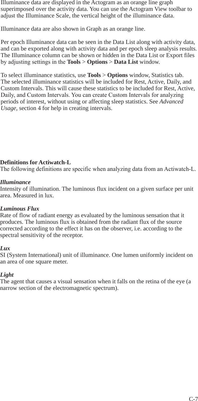 C-7 Illuminance data are displayed in the Actogram as an orange line graph superimposed over the activity data. You can use the Actogram View toolbar to adjusttheIlluminance Scale, the vertical height of the illuminance data.Illuminance data are also shown in Graph as an orange line.Per epoch Illuminance data can be seen in the Data List along with activity data, and can be exported along with activity data and per epoch sleep analysis results. The Illuminance column can be shown or hidden in the Data List or Export files byadjustingsettingsintheTools > Options > Data List window.To select illuminance statistics, use Tools > Options window, Statistics tab. The selected illuminance statistics will be included for Rest, Active, Daily, and Custom Intervals. This will cause these statistics to be included for Rest, Active, Daily,andCustomIntervals.YoucancreateCustomIntervalsforanalyzingperiods of interest, without using or affecting sleep statistics. See Advanced Usage, section 4 for help in creating intervals.Definitions for Actiwatch-LThefollowingdefinitionsarespecificwhenanalyzingdatafromanActiwatch-L.IlluminanceIntensity of illumination. The luminous flux incident on a given surface per unit area. Measured in lux.Luminous FluxRate of flow of radiant energy as evaluated by the luminous sensation that it produces. The luminous flux is obtained from the radiant flux of the source corrected according to the effect it has on the observer, i.e. according to the spectral sensitivity of the receptor.LuxSI (System International) unit of illuminance. One lumen uniformly incident on an area of one square meter.LightThe agent that causes a visual sensation when it falls on the retina of the eye (a narrow section of the electromagnetic spectrum).