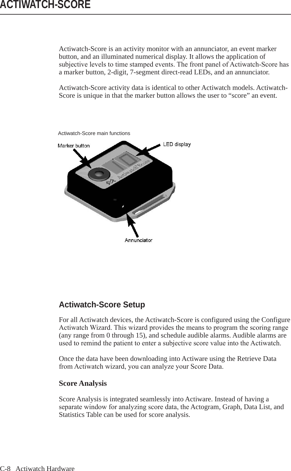 C-8   Actiwatch HardwareActiwatch-Score is an activity monitor with an annunciator, an event marker button, and an illuminated numerical display. It allows the application of subjectivelevelstotimestampedevents.ThefrontpanelofActiwatch-Scorehasa marker button, 2-digit, 7-segment direct-read LEDs, and an annunciator.Actiwatch-Score activity data is identical to other Actiwatch models. Actiwatch-Score is unique in that the marker button allows the user to &ldquo;score&rdquo; an event.ACTIWATCH-SCOREActiwatch-Score main functionsActiwatch-Score SetupFor all Actiwatch devices, the Actiwatch-Score is configured using the Configure ActiwatchWizard.Thiswizardprovidesthemeanstoprogramthescoringrange(any range from 0 through 15), and schedule audible alarms. Audible alarms are usedtoremindthepatienttoenterasubjectivescorevalueintotheActiwatch.Once the data have been downloading into Actiware using the Retrieve Data fromActiwatchwizard,youcananalyzeyourScoreData.Score AnalysisScore Analysis is integrated seamlessly into Actiware. Instead of having a separatewindowforanalyzingscoredata,theActogram, Graph, Data List, and Statistics Table can be used for score analysis.