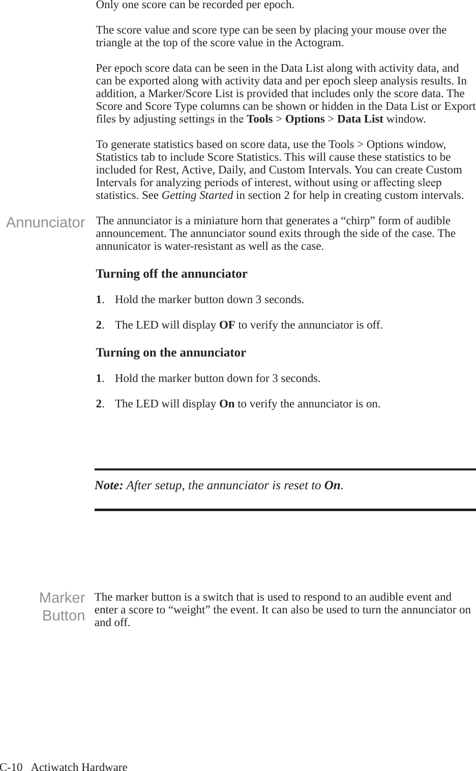C-10   Actiwatch HardwareOnly one score can be recorded per epoch.The score value and score type can be seen by placing your mouse over the triangle at the top of the score value in the Actogram.Per epoch score data can be seen in the Data List along with activity data, and can be exported along with activity data and per epoch sleep analysis results. In addition, a Marker/Score List is provided that includes only the score data. The Score and Score Type columns can be shown or hidden in the Data List or Export filesbyadjustingsettingsintheTools > Options > Data List window.To generate statistics based on score data, use the Tools > Options window, Statistics tab to include Score Statistics. This will cause these statistics to be included for Rest, Active, Daily, and Custom Intervals. You can create Custom Intervalsforanalyzingperiodsofinterest,withoutusingoraffectingsleepstatistics. See Getting Started in section 2 for help in creating custom intervals.The annunciator is a miniature horn that generates a &ldquo;chirp&rdquo; form of audible announcement. The annunciator sound exits through the side of the case. The annunicator is water-resistant as well as the case. Turning off the annunciator1.  Hold the marker button down 3 seconds.2.  The LED will display OF to verify the annunciator is off.Turning on the annunciator 1.  Hold the marker button down for 3 seconds.2.  The LED will display On to verify the annunciator is on.AnnunciatorNote: After setup, the annunciator is reset to On.The marker button is a switch that is used to respond to an audible event and enter a score to &ldquo;weight&rdquo; the event. It can also be used to turn the annunciator on and off.Marker Button