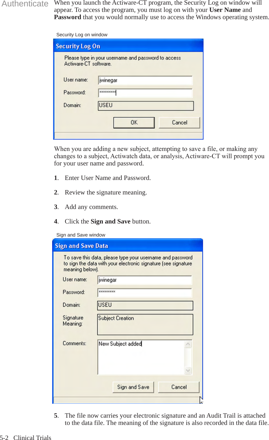 5-2   Clinical TrialsSecurity Log on windowWhen you launch the Actiware-CT program, the Security Log on window will appear. To access the program, you must log on with your User Name and Password that you would normally use to access the Windows operating system.Whenyouareaddinganewsubject,attemptingtosaveafile,ormakinganychangestoasubject,Actiwatchdata,oranalysis,Actiware-CTwillpromptyoufor your user name and password. 1.  Enter User Name and Password.2.  Review the signature meaning.3.  Add any comments.4.  Click the Sign and Save button.AuthenticateSign and Save window5.  The file now carries your electronic signature and an Audit Trail is attached   to the data file. The meaning of the signature is also recorded in the data file.