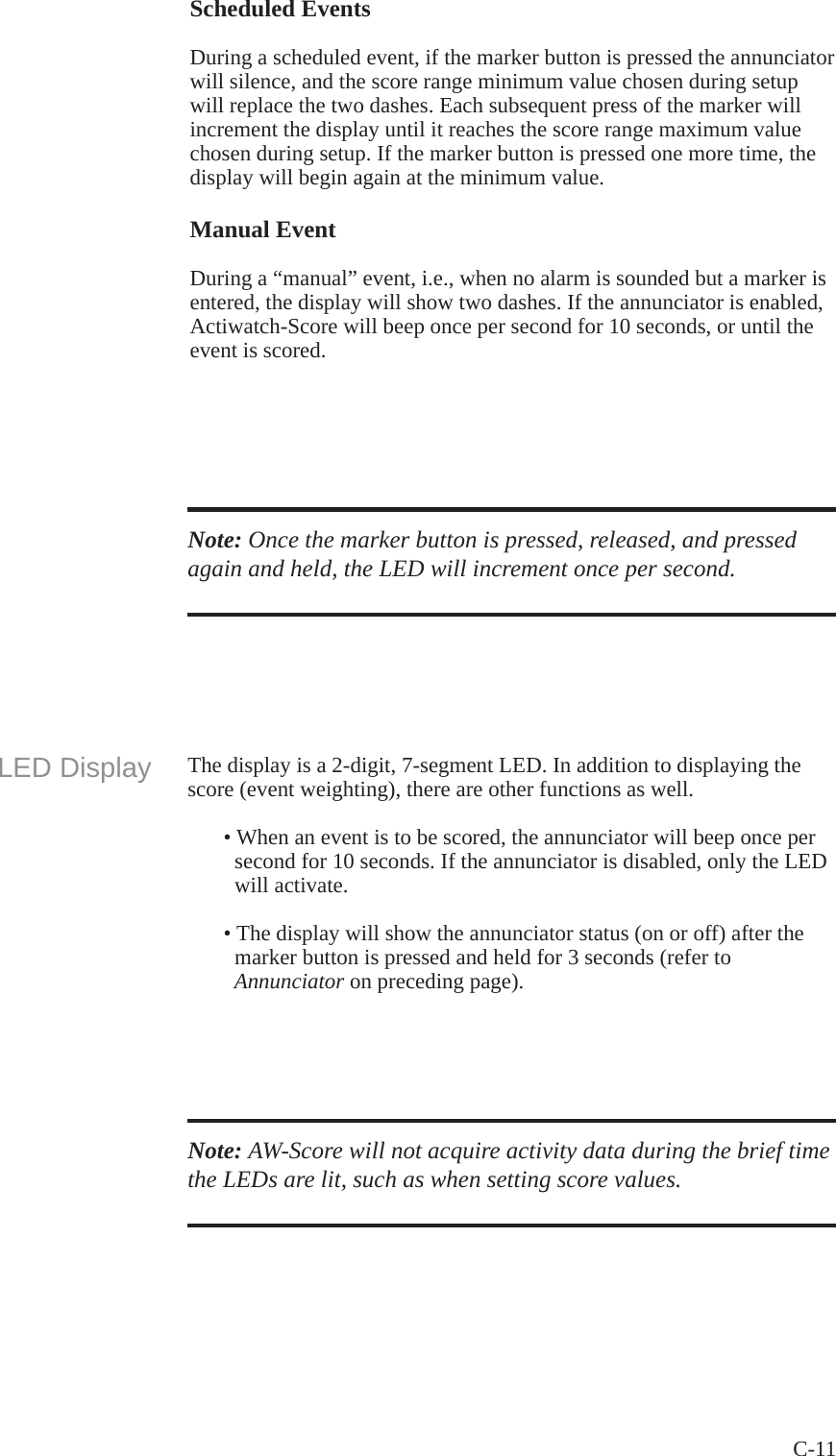 C-11 Scheduled EventsDuring a scheduled event, if the marker button is pressed the annunciator will silence, and the score range minimum value chosen during setup will replace the two dashes. Each subsequent press of the marker will increment the display until it reaches the score range maximum value chosen during setup. If the marker button is pressed one more time, the display will begin again at the minimum value. Manual EventDuring a &ldquo;manual&rdquo; event, i.e., when no alarm is sounded but a marker is entered, the display will show two dashes. If the annunciator is enabled, Actiwatch-Score will beep once per second for 10 seconds, or until the event is scored.Note: Once the marker button is pressed, released, and pressed again and held, the LED will increment once per second.LED Display The display is a 2-digit, 7-segment LED. In addition to displaying the score (event weighting), there are other functions as well.   &bull; When an event is to be scored, the annunciator will beep once per     second for 10 seconds. If the annunciator is disabled, only the LED      will activate.   &bull; The display will show the annunciator status (on or off) after the     marker button is pressed and held for 3 seconds (refer to      Annunciator on preceding page).Note: AW-Score will not acquire activity data during the brief time the LEDs are lit, such as when setting score values.