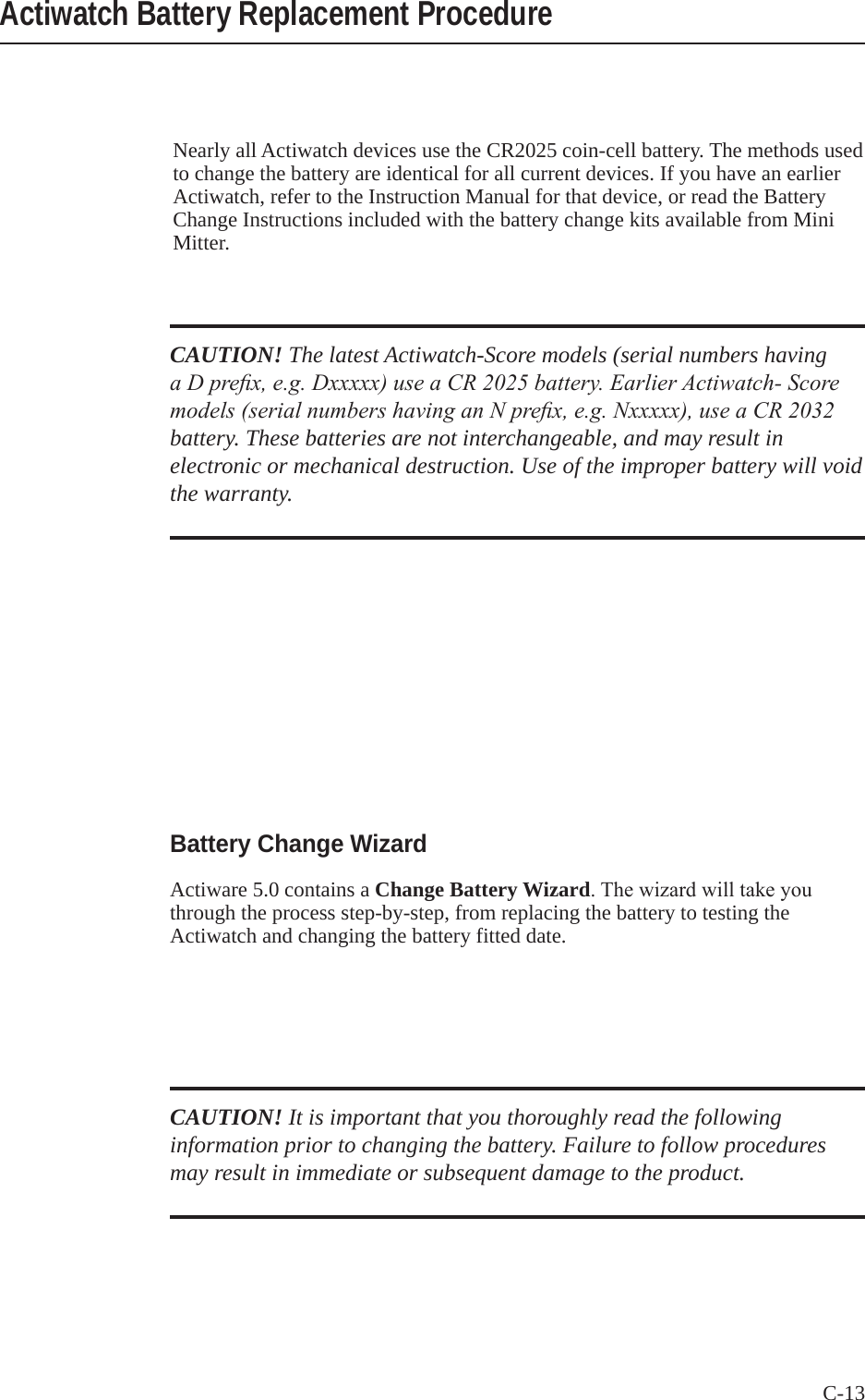 C-13 Nearly all Actiwatch devices use the CR2025 coin-cell battery. The methods used to change the battery are identical for all current devices. If you have an earlier Actiwatch, refer to the Instruction Manual for that device, or read the Battery Change Instructions included with the battery change kits available from Mini Mitter.Actiwatch Battery Replacement ProcedureCAUTION! The latest Actiwatch-Score models (serial numbers having a D prex, e.g. Dxxxxx) use a CR 2025 battery. Earlier Actiwatch- Score models (serial numbers having an N prex, e.g. Nxxxxx), use a CR 2032 battery. These batteries are not interchangeable, and may result in electronic or mechanical destruction. Use of the improper battery will void the warranty.Battery Change WizardActiware 5.0 contains a Change Battery Wizard.Thewizardwilltakeyouthrough the process step-by-step, from replacing the battery to testing the Actiwatch and changing the battery fitted date.CAUTION! It is important that you thoroughly read the following information prior to changing the battery. Failure to follow procedures may result in immediate or subsequent damage to the product.