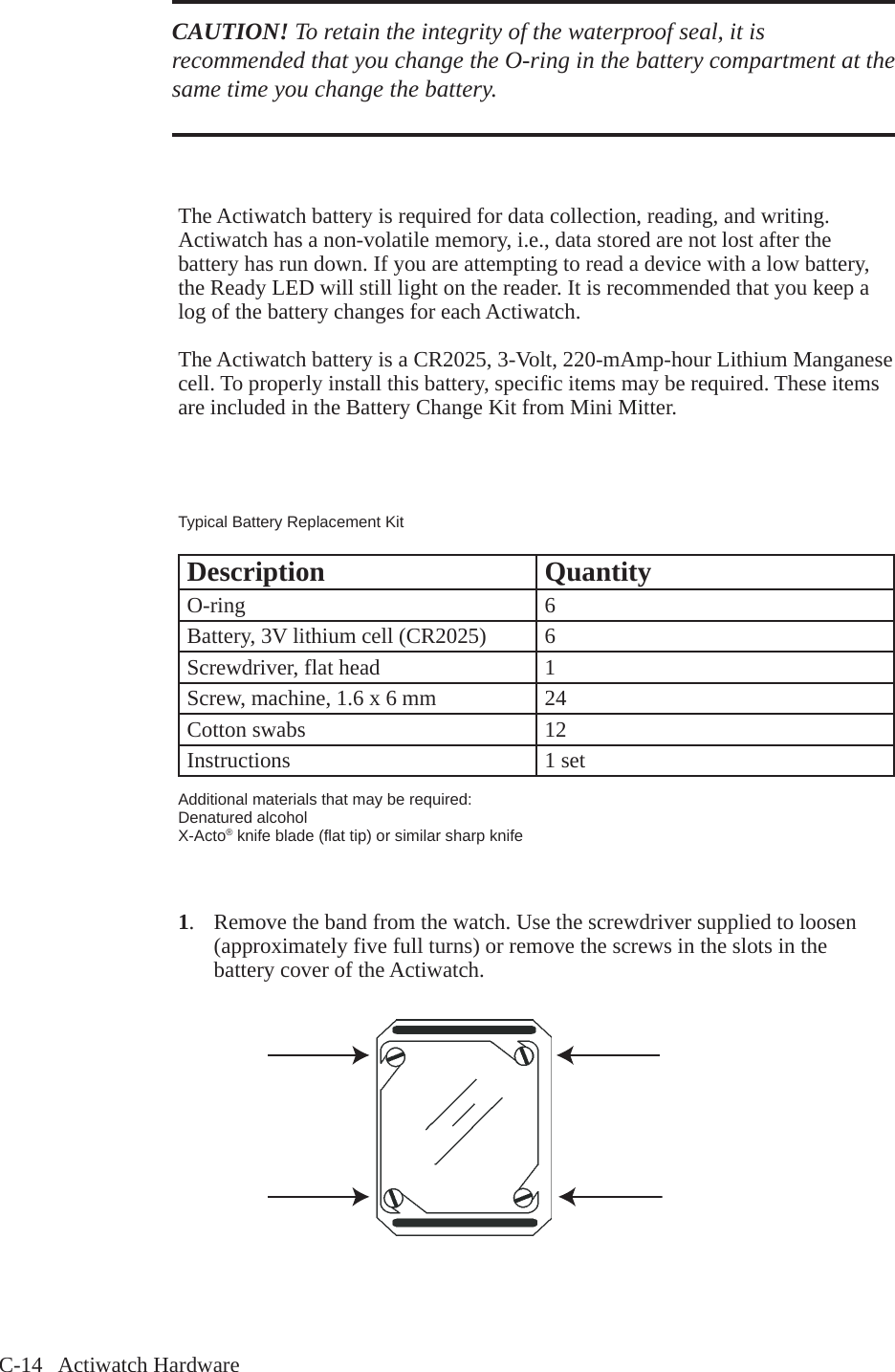 C-14   Actiwatch HardwareCAUTION! To retain the integrity of the waterproof seal, it is recommended that you change the O-ring in the battery compartment at the same time you change the battery. The Actiwatch battery is required for data collection, reading, and writing. Actiwatch has a non-volatile memory, i.e., data stored are not lost after the battery has run down. If you are attempting to read a device with a low battery, the Ready LED will still light on the reader. It is recommended that you keep a log of the battery changes for each Actiwatch. The Actiwatch battery is a CR2025, 3-Volt, 220-mAmp-hour Lithium Manganese cell. To properly install this battery, specific items may be required. These items are included in the Battery Change Kit from Mini Mitter.Typical Battery Replacement KitDescription QuantityO-ring 6Battery, 3V lithium cell (CR2025) 6Screwdriver, flat head 1Screw, machine, 1.6 x 6 mm 24Cotton swabs 12Instructions 1 setAdditional materials that may be required:Denatured alcoholX-Acto&reg; knife blade (flat tip) or similar sharp knife1.  Remove the band from the watch. Use the screwdriver supplied to loosen   (approximately five full turns) or remove the screws in the slots in the   battery cover of the Actiwatch.
