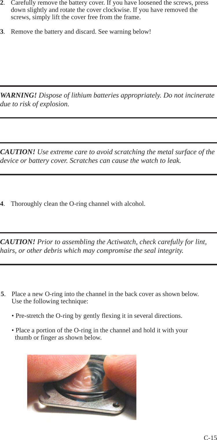 C-15 2.  Carefully remove the battery cover. If you have loosened the screws, press   down slightly and rotate the cover clockwise. If you have removed the   screws, simply lift the cover free from the frame.3.  Remove the battery and discard. See warning below! WARNING! Dispose of lithium batteries appropriately. Do not incinerate due to risk of explosion.CAUTION! Use extreme care to avoid scratching the metal surface of the device or battery cover. Scratches can cause the watch to leak.4.  Thoroughly clean the O-ring channel with alcohol.CAUTION! Prior to assembling the Actiwatch, check carefully for lint, hairs, or other debris which may compromise the seal integrity.5.  Place a new O-ring into the channel in the back cover as shown below.   Use the following technique:  &bull; Pre-stretch the O-ring by gently flexing it in several directions.  &bull; Place a portion of the O-ring in the channel and hold it with your     thumb or finger as shown below.