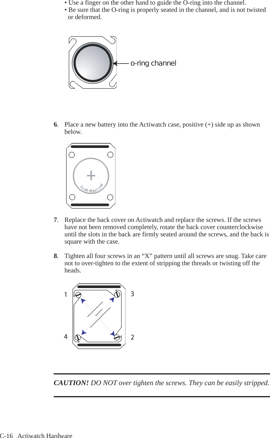C-16   Actiwatch Hardware  &bull; Use a finger on the other hand to guide the O-ring into the channel.   &bull; Be sure that the O-ring is properly seated in the channel, and is not twisted     or deformed.o-ring channel6.  Place a new battery into the Actiwatch case, positive (+) side up as shown   below.7.  Replace the back cover on Actiwatch and replace the screws. If the screws   have not been removed completely, rotate the back cover counterclockwise   until the slots in the back are firmly seated around the screws, and the back is   square with the case. 8.  Tighten all four screws in an &ldquo;X&rdquo; pattern until all screws are snug. Take care   not to over-tighten to the extent of stripping the threads or twisting off the   heads.CAUTION! DO NOT over tighten the screws. They can be easily stripped. 1234