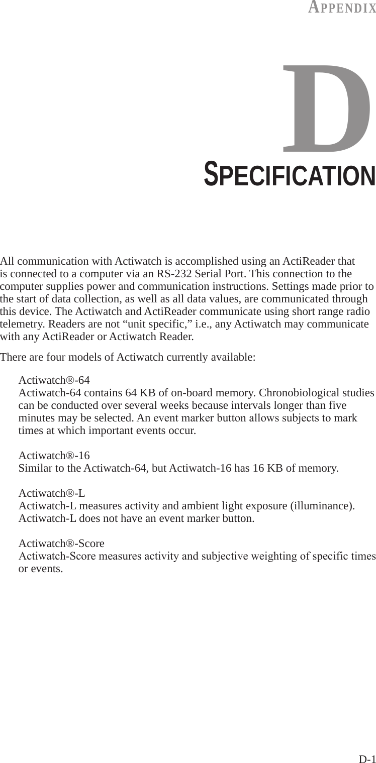 D-1AppENdIxDSPECIFICATIONAll communication with Actiwatch is accomplished using an ActiReader that is connected to a computer via an RS-232 Serial Port. This connection to the computer supplies power and communication instructions. Settings made prior to the start of data collection, as well as all data values, are communicated through this device. The Actiwatch and ActiReader communicate using short range radio telemetry. Readers are not &ldquo;unit specific,&rdquo; i.e., any Actiwatch may communicate with any ActiReader or Actiwatch Reader.There are four models of Actiwatch currently available:  Actiwatch&reg;-64   Actiwatch-64 contains 64 KB of on-board memory. Chronobiological studies   can be conducted over several weeks because intervals longer than five   minutes may be selected. An eventmarkerbuttonallowssubjectstomark   times at which important events occur.  Actiwatch&reg;-16   Similar to the Actiwatch-64, but Actiwatch-16 has 16 KB of memory.  Actiwatch&reg;-L   Actiwatch-L measures activity and ambient light exposure (illuminance).     Actiwatch-L does not have an event marker button.  Actiwatch&reg;-Score  Actiwatch-Scoremeasuresactivityandsubjectiveweightingofspecifictimes   or events.
