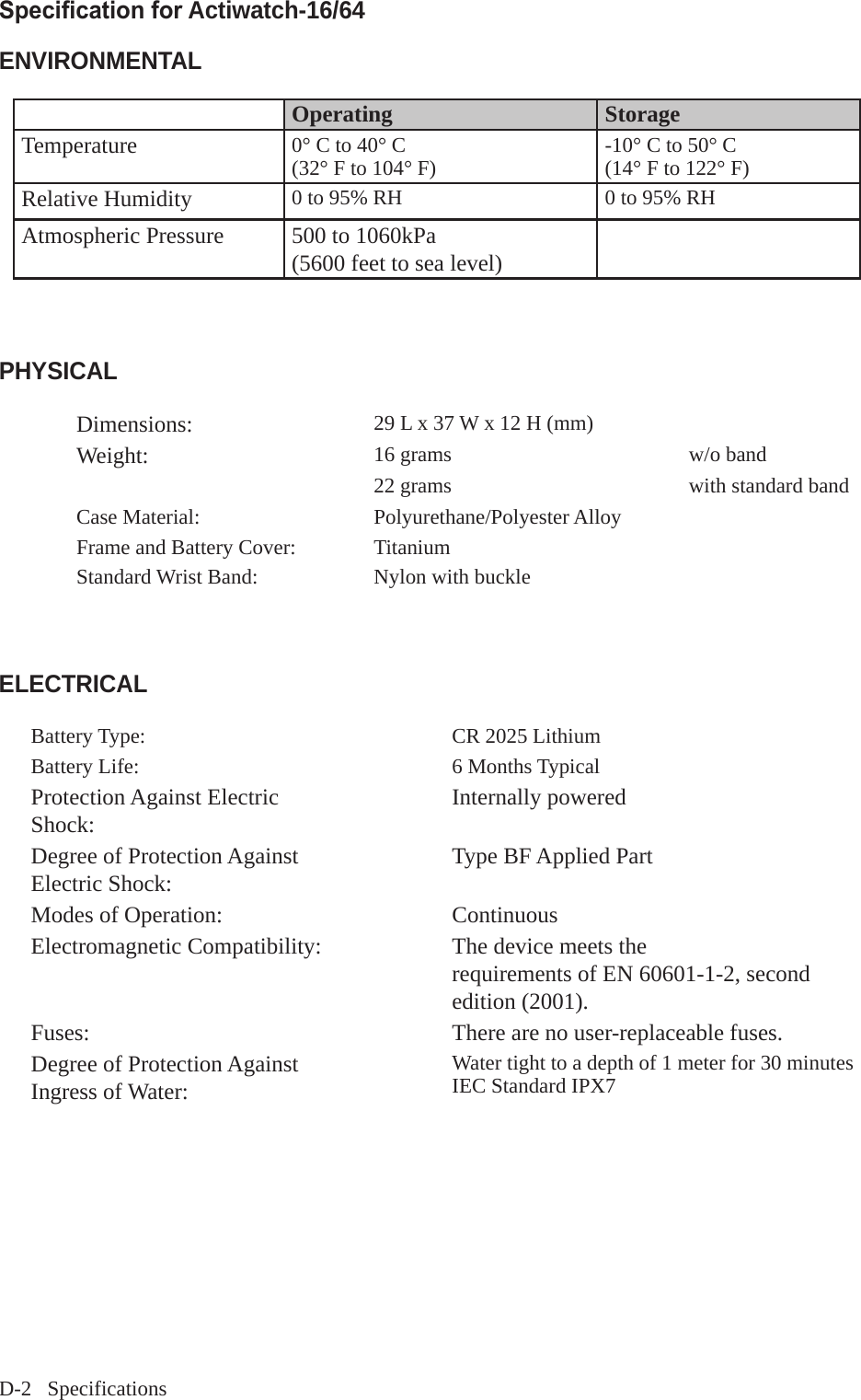D-2   SpecificationsSpecication for Actiwatch-16/64 ENVIRONMENTALOperating StorageTemperature 0&deg; C to 40&deg; C(32&deg; F to 104&deg; F) -10&deg; C to 50&deg; C(14&deg; F to 122&deg; F)Relative Humidity 0 to 95% RH 0 to 95% RHAtmospheric Pressure 500 to 1060kPa(5600 feet to sea level)PHYSICALDimensions: 29 L x 37 W x 12 H (mm)Weight: 16 grams w/o band 22 grams  with standard band Case Material: Polyurethane/Polyester AlloyFrame and Battery Cover: TitaniumStandard Wrist Band: Nylon with buckle  ELECTRICALBattery Type: CR 2025 LithiumBattery Life: 6 Months TypicalProtection Against Electric Shock:  Internally poweredDegree of Protection Against Electric Shock:  Type BF Applied PartModes of Operation: ContinuousElectromagnetic Compatibility: The device meets therequirements of EN 60601-1-2, second edition (2001).Fuses: There are no user-replaceable fuses.Degree of Protection Against Ingress of Water: Water tight to a depth of 1 meter for 30 minutesIEC Standard IPX7