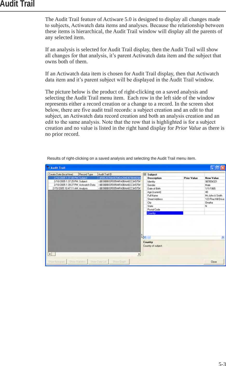 5-3The Audit Trail feature of Actiware 5.0 is designed to display all changes made tosubjects,Actiwatchdataitemsandanalyses.Becausetherelationshipbetweenthese items is hierarchical, the Audit Trail window will display all the parents of any selected item. If an analysis is selected for Audit Trail display, then the Audit Trail will show allchangesforthatanalysis,it&rsquo;sparentActiwatchdataitemandthesubjectthatowns both of them. If an Actiwatch data item is chosen for Audit Trail display, then that Actiwatch dataitemandit&rsquo;sparentsubjectwillbedisplayedintheAudit Trail window. The picture below is the product of right-clicking on a saved analysis and selecting the Audit Trail menu item.  Each row in the left side of the window represents either a record creation or a change to a record. In the screen shot below,therearefiveaudittrailrecords:asubjectcreationandanedittothatsubject,anActiwatchdatarecordcreationandbothananalysiscreationandanedittothesameanalysis.Notethattherowthatishighlightedisforasubjectcreation and no value is listed in the right hand display for Prior Value as there is no prior record. Audit TrailResults of right-clicking on a saved analysis and selecting the Audit Trail menu item.