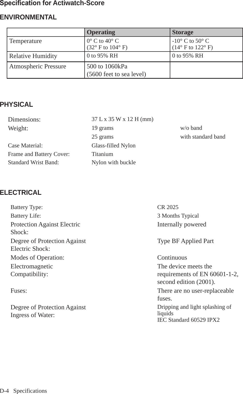 D-4   SpecificationsSpecication for Actiwatch-Score ENVIRONMENTALOperating StorageTemperature 0&deg; C to 40&deg; C(32&deg; F to 104&deg; F) -10&deg; C to 50&deg; C(14&deg; F to 122&deg; F)Relative Humidity 0 to 95% RH 0 to 95% RHAtmospheric Pressure 500 to 1060kPa(5600 feet to sea level)PHYSICALDimensions: 37 L x 35 W x 12 H (mm)Weight: 19 grams w/o band 25 grams  with standard band Case Material: Glass-filled Nylon Frame and Battery Cover: TitaniumStandard Wrist Band: Nylon with buckle  ELECTRICALBattery Type: CR 2025Battery Life: 3 Months TypicalProtection Against Electric Shock:  Internally poweredDegree of Protection Against Electric Shock:  Type BF Applied PartModes of Operation: ContinuousElectromagnetic Compatibility: The device meets therequirements of EN 60601-1-2, second edition (2001).Fuses: There are no user-replaceable fuses.Degree of Protection Against Ingress of Water: Dripping and light splashing of liquidsIEC Standard 60529 IPX2