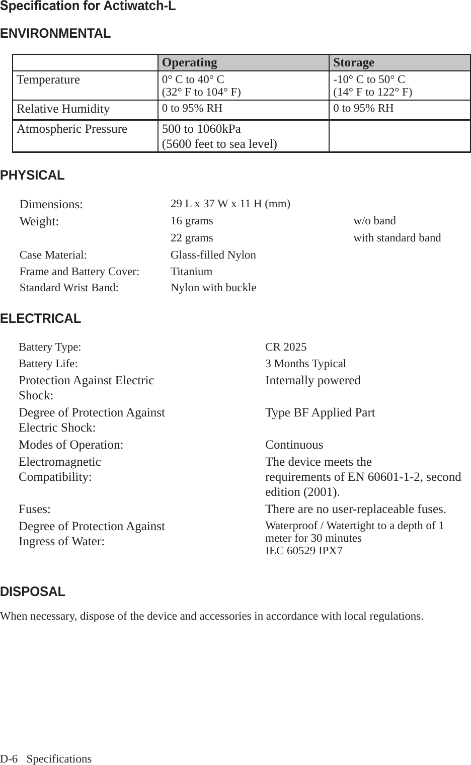 D-6   SpecificationsSpecication for Actiwatch-LENVIRONMENTALOperating StorageTemperature 0&deg; C to 40&deg; C(32&deg; F to 104&deg; F) -10&deg; C to 50&deg; C(14&deg; F to 122&deg; F)Relative Humidity 0 to 95% RH 0 to 95% RHAtmospheric Pressure 500 to 1060kPa(5600 feet to sea level)PHYSICALDimensions: 29 L x 37 W x 11 H (mm)Weight: 16 grams w/o band 22 grams  with standard band Case Material: Glass-filled NylonFrame and Battery Cover: TitaniumStandard Wrist Band: Nylon with buckle  ELECTRICALBattery Type: CR 2025Battery Life: 3 Months TypicalProtection Against Electric Shock:  Internally poweredDegree of Protection Against Electric Shock:  Type BF Applied PartModes of Operation: ContinuousElectromagnetic Compatibility: The device meets therequirements of EN 60601-1-2, second edition (2001).Fuses: There are no user-replaceable fuses.Degree of Protection Against Ingress of Water: Waterproof / Watertight to a depth of 1 meter for 30 minutesIEC 60529 IPX7 DISPOSALWhen necessary, dispose of the device and accessories in accordance with local regulations.