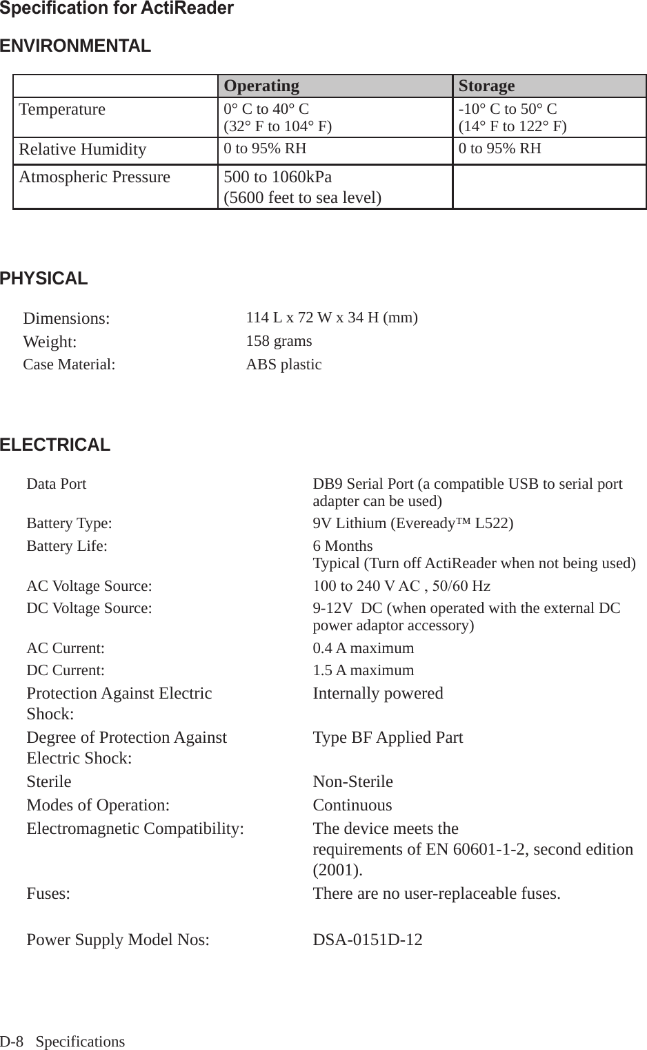 D-8   SpecificationsSpecication for ActiReaderENVIRONMENTALOperating StorageTemperature 0&deg; C to 40&deg; C(32&deg; F to 104&deg; F) -10&deg; C to 50&deg; C(14&deg; F to 122&deg; F)Relative Humidity 0 to 95% RH 0 to 95% RHAtmospheric Pressure 500 to 1060kPa(5600 feet to sea level)PHYSICALDimensions: 114 L x 72 W x 34 H (mm)Weight: 158 gramsCase Material: ABS plastic ELECTRICALData Port DB9 Serial Port (a compatible USB to serial port adapter can be used) Battery Type: 9V Lithium (Eveready&trade; L522)Battery Life: 6 MonthsTypical (Turn off ActiReader when not being used)AC Voltage Source: 100to240VAC,50/60HzDC Voltage Source: 9-12V  DC (when operated with the external DC power adaptor accessory)AC Current: 0.4 A maximumDC Current: 1.5 A maximumProtection Against Electric Shock:  Internally poweredDegree of Protection Against Electric Shock:  Type BF Applied PartSterile Non-SterileModes of Operation: ContinuousElectromagnetic Compatibility: The device meets therequirements of EN 60601-1-2, second edition (2001).Fuses: There are no user-replaceable fuses.Power Supply Model Nos: DSA-0151D-12