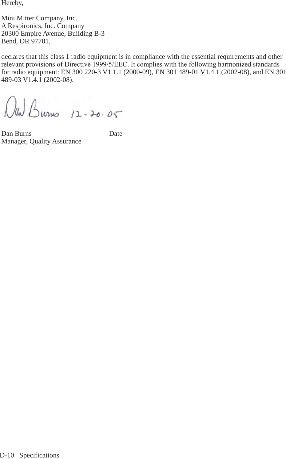D-10   SpecificationsHereby,  Mini Mitter Company, Inc.A Respironics, Inc. Company20300 Empire Avenue, Building B-3Bend, OR 97701, declares that this class 1 radio equipment is in compliance with the essential requirements and other relevantprovisionsofDirective1999/5/EEC.Itcomplieswiththefollowingharmonizedstandardsfor radio equipment: EN 300 220-3 V1.1.1 (2000-09), EN 301 489-01 V1.4.1 (2002-08), and EN 301 489-03 V1.4.1 (2002-08).  Dan Burns                                            Date Manager, Quality Assurance