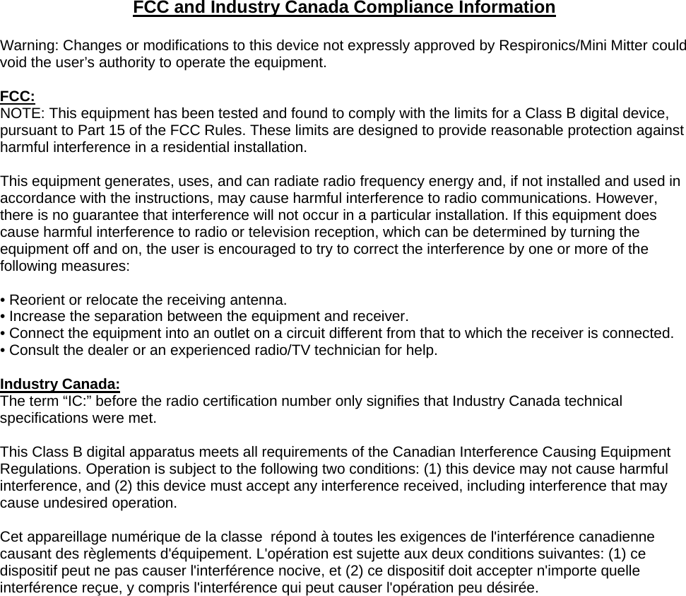 FCC and Industry Canada Compliance Information  Warning: Changes or modifications to this device not expressly approved by Respironics/Mini Mitter could void the user&rsquo;s authority to operate the equipment.  FCC: NOTE: This equipment has been tested and found to comply with the limits for a Class B digital device, pursuant to Part 15 of the FCC Rules. These limits are designed to provide reasonable protection against harmful interference in a residential installation.  This equipment generates, uses, and can radiate radio frequency energy and, if not installed and used in accordance with the instructions, may cause harmful interference to radio communications. However, there is no guarantee that interference will not occur in a particular installation. If this equipment does cause harmful interference to radio or television reception, which can be determined by turning the equipment off and on, the user is encouraged to try to correct the interference by one or more of the following measures:  &bull; Reorient or relocate the receiving antenna. &bull; Increase the separation between the equipment and receiver. &bull; Connect the equipment into an outlet on a circuit different from that to which the receiver is connected. &bull; Consult the dealer or an experienced radio/TV technician for help.  Industry Canada: The term &ldquo;IC:&rdquo; before the radio certification number only signifies that Industry Canada technical specifications were met.  This Class B digital apparatus meets all requirements of the Canadian Interference Causing Equipment Regulations. Operation is subject to the following two conditions: (1) this device may not cause harmful interference, and (2) this device must accept any interference received, including interference that may cause undesired operation.  Cet appareillage num&eacute;rique de la classe  r&eacute;pond &agrave; toutes les exigences de l'interf&eacute;rence canadienne causant des r&egrave;glements d'&eacute;quipement. L'op&eacute;ration est sujette aux deux conditions suivantes: (1) ce dispositif peut ne pas causer l'interf&eacute;rence nocive, et (2) ce dispositif doit accepter n'importe quelle interf&eacute;rence re&ccedil;ue, y compris l'interf&eacute;rence qui peut causer l'op&eacute;ration peu d&eacute;sir&eacute;e.  