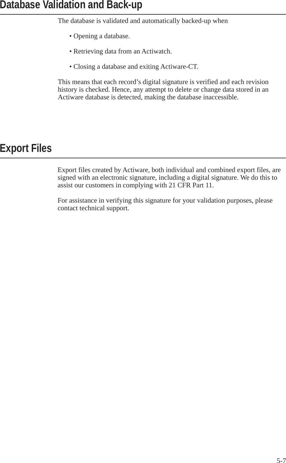 5-7The database is validated and automatically backed-up when  &bull; Opening a database.  &bull; Retrieving data from an Actiwatch.  &bull; Closing a database and exiting Actiware-CT.This means that each record&rsquo;s digital signature is verified and each revision history is checked. Hence, any attempt to delete or change data stored in an Actiware database is detected, making the database inaccessible.Database Validation and Back-upExport FilesExport files created by Actiware, both individual and combined export files, are signed with an electronic signature, including a digital signature. We do this to assist our customers in complying with 21 CFR Part 11.For assistance in verifying this signature for your validation purposes, please contact technical support.