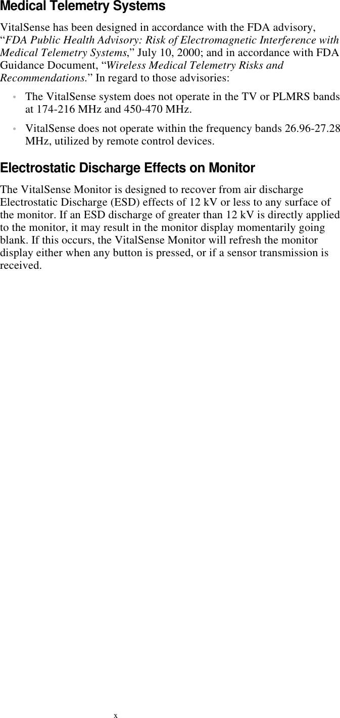 xMedical Telemetry SystemsVitalSense has been designed in accordance with the FDA advisory, “FDA Public Health Advisory: Risk of Electromagnetic Interference with Medical Telemetry Systems,” July 10, 2000; and in accordance with FDA Guidance Document, “Wireless Medical Telemetry Risks and Recommendations.” In regard to those advisories:•The VitalSense system does not operate in the TV or PLMRS bands at 174-216 MHz and 450-470 MHz.•VitalSense does not operate within the frequency bands 26.96-27.28 MHz, utilized by remote control devices.Electrostatic Discharge Effects on MonitorThe VitalSense Monitor is designed to recover from air discharge Electrostatic Discharge (ESD) effects of 12 kV or less to any surface of the monitor. If an ESD discharge of greater than 12 kV is directly applied to the monitor, it may result in the monitor display momentarily going blank. If this occurs, the VitalSense Monitor will refresh the monitor display either when any button is pressed, or if a sensor transmission is received.