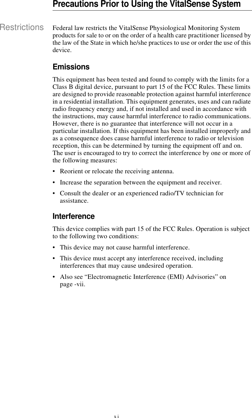 xiPrecautions Prior to Using the VitalSense SystemRestrictions Federal law restricts the VitalSense Physiological Monitoring System products for sale to or on the order of a health care practitioner licensed by the law of the State in which he/she practices to use or order the use of this device.EmissionsThis equipment has been tested and found to comply with the limits for a Class B digital device, pursuant to part 15 of the FCC Rules. These limits are designed to provide reasonable protection against harmful interference in a residential installation. This equipment generates, uses and can radiate radio frequency energy and, if not installed and used in accordance with the instructions, may cause harmful interference to radio communications. However, there is no guarantee that interference will not occur in a particular installation. If this equipment has been installed improperly and as a consequence does cause harmful interference to radio or television reception, this can be determined by turning the equipment off and on. The user is encouraged to try to correct the interference by one or more of the following measures:•Reorient or relocate the receiving antenna.•Increase the separation between the equipment and receiver.•Consult the dealer or an experienced radio/TV technician for assistance.InterferenceThis device complies with part 15 of the FCC Rules. Operation is subject to the following two conditions:•This device may not cause harmful interference.•This device must accept any interference received, including interferences that may cause undesired operation.•Also see “Electromagnetic Interference (EMI) Advisories” on page-vii.