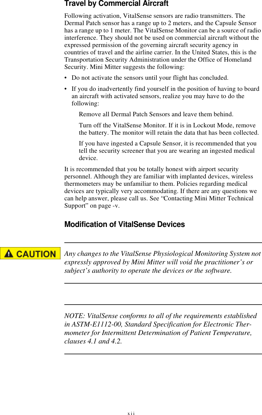xiiTravel by Commercial AircraftFollowing activation, VitalSense sensors are radio transmitters. The Dermal Patch sensor has a range up to 2 meters, and the Capsule Sensor has a range up to 1 meter. The VitalSense Monitor can be a source of radio interference. They should not be used on commercial aircraft without the expressed permission of the governing aircraft security agency in countries of travel and the airline carrier. In the United States, this is the Transportation Security Administration under the Office of Homeland Security. Mini Mitter suggests the following:•Do not activate the sensors until your flight has concluded.•If you do inadvertently find yourself in the position of having to board an aircraft with activated sensors, realize you may have to do the following:Remove all Dermal Patch Sensors and leave them behind.Turn off the VitalSense Monitor. If it is in Lockout Mode, remove the battery. The monitor will retain the data that has been collected.If you have ingested a Capsule Sensor, it is recommended that you tell the security screener that you are wearing an ingested medical device.It is recommended that you be totally honest with airport security personnel. Although they are familiar with implanted devices, wireless thermometers may be unfamiliar to them. Policies regarding medical devices are typically very accommodating. If there are any questions we can help answer, please call us. See “Contacting Mini Mitter Technical Support” on page-v.Modification of VitalSense DevicesAny changes to the VitalSense Physiological Monitoring System not expressly approved by Mini Mitter will void the practitioner’s or subject’s authority to operate the devices or the software.NOTE: VitalSense conforms to all of the requirements established in ASTM-E1112-00, Standard Specification for Electronic Ther-mometer for Intermittent Determination of Patient Temperature, clauses 4.1 and 4.2.