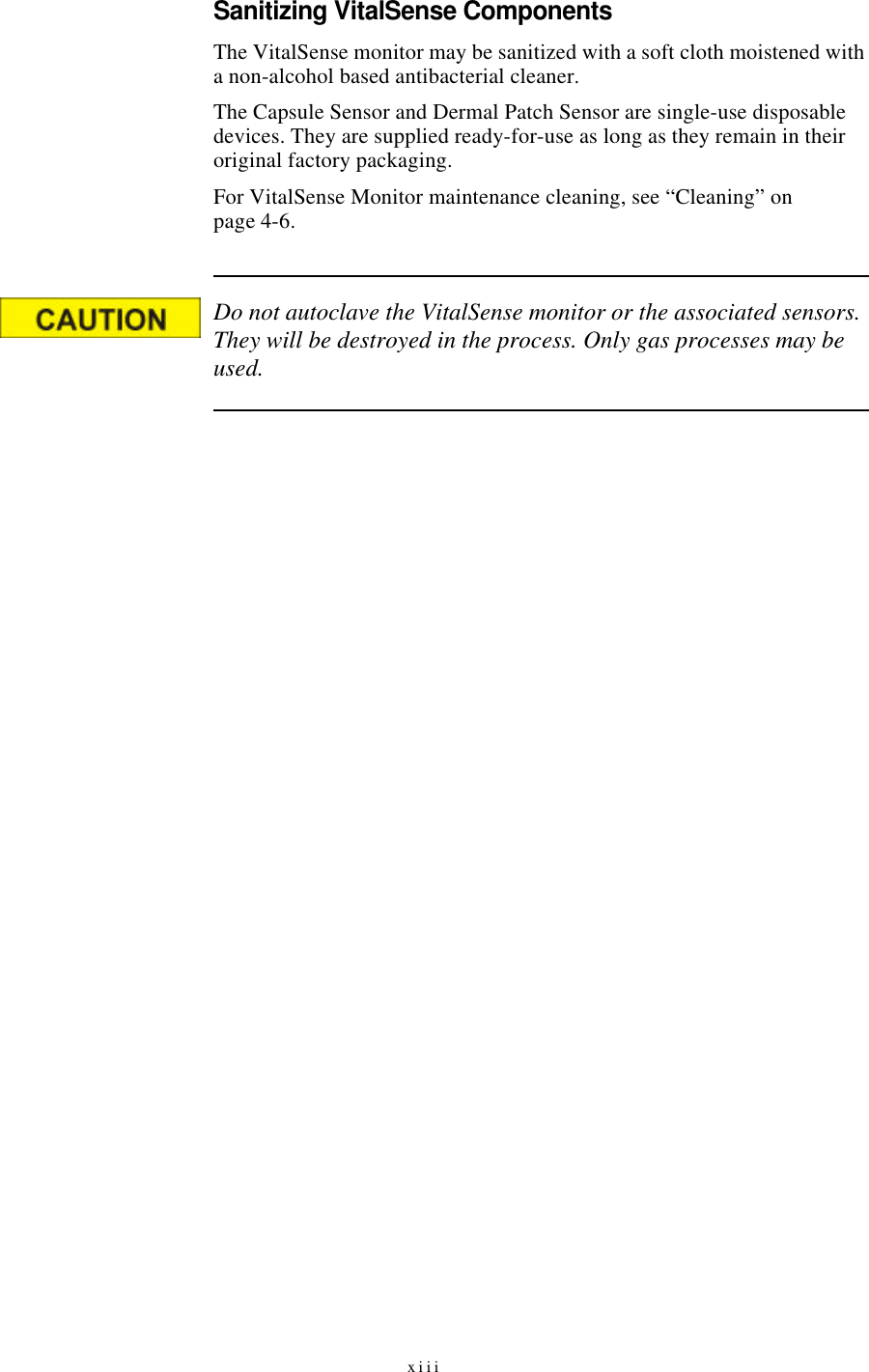 xiiiSanitizing VitalSense ComponentsThe VitalSense monitor may be sanitized with a soft cloth moistened with a non-alcohol based antibacterial cleaner.The Capsule Sensor and Dermal Patch Sensor are single-use disposable devices. They are supplied ready-for-use as long as they remain in their original factory packaging.For VitalSense Monitor maintenance cleaning, see “Cleaning” on page4-6.Do not autoclave the VitalSense monitor or the associated sensors. They will be destroyed in the process. Only gas processes may be used.