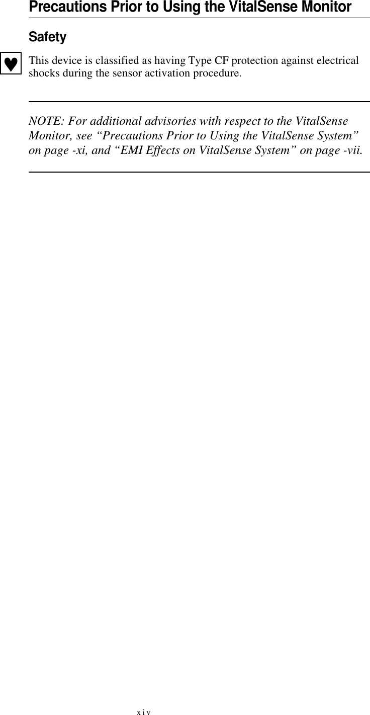 xivPrecautions Prior to Using the VitalSense MonitorSafetyThis device is classified as having Type CF protection against electrical shocks during the sensor activation procedure.NOTE: For additional advisories with respect to the VitalSense Monitor, see “Precautions Prior to Using the VitalSense System” on page-xi, and “EMI Effects on VitalSense System” on page-vii.♥